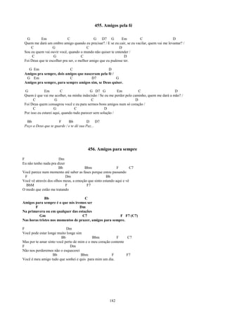 455. Amigos pela fé

  G        Em                C                G    D7 G        Em        C                     D
 Quem me dará um ombro amigo quando eu precisar? / E se eu cair, se eu vacilar, quem vai me levantar? /
     C             G                      C                   D
 Sou eu quem vai ouvir você, quando o mundo não quiser te entender /
      C             G                 C                          D
 Foi Deus que te escolher pra ser, o melhor amigo que eu pudesse ter.

   G Em                    C                      D
 Amigos pra sempre, dois amigos que nasceram pela fé /
  G Em                     C            D7             G
 Amigos pra sempre, para sempre amigos sim, se Deus quiser.

 G            Em          C                 G D7 G           Em          C                     D
 Quem é que vai me acolher, na minha indecisão / Se eu me perder pelo caminho, quem me dará a mão? /
       C              G                      C                         D
 Foi Deus quem consagrou você e eu para sermos bons amigos num só coração /
       C             G             C                  D
 Por isso eu estarei aqui, quando tudo parecer sem solução /

  Bb                  F      Bb           D     D7
 Peço a Deus que te guarde / e te dê sua Paz...




                                          456. Amigos para sempre

F                      Dm
Eu não tenho nada pra dizer
                       Bb              Bbm                  F        C7
Você parece num momento até saber as fases porque estou passando
  F                         Dm                       Bb
Você vê através dos olhos meus, a emoção que sinto estando aqui e vê
  BbM                       F           F7
O modo que estão me tratando

              Bb                     C
Amigos para sempre é o que nós iremos ser
       F                          Dm
Na primavera ou em qualquer das estações
          Gm                        C7                    F F7 (C7)
Nas horas tristes nos momentos de prazer, amigos para sempre.

F                           Dm
Você pode estar longe muito longe sim
                         Bb                 Bbm            F     C7
Mas por te amar sinto você perto de mim e o meu coração contente
F                              Dm
Não nos perderemos não o esquecerei
                   Bb                Bbm                F        F7
Você é meu amigo tudo que sonhei e quis para mim um dia.




                                                       182
 