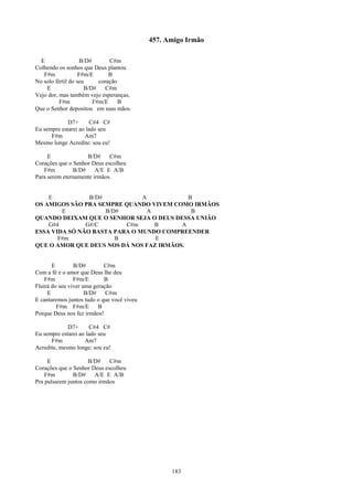 457. Amigo Irmão

  E                B/D#       C#m
Colhendo os sonhos que Deus plantou
   F#m             F#m/E      B
No solo fértil do seu     coração
    E                B/D#    C#m
Vejo dor, mas também vejo esperanças,
          F#m           F#m/E     B
Que o Senhor depositou em suas mãos.

             D7+       C#4 C#
Eu sempre estarei ao lado seu
      F#m           Am7
Mesmo longe Acredite: sou eu!

     E              B/D#     C#m
Corações que o Senhor Deus escolheu
   F#m         B/D#     A/E E A/B
Para serem eternamente irmãos.


    E           B/D#           A           B
OS AMIGOS SÃO PRA SEMPRE QUANDO VIVEM COMO IRMÃOS
        E            B/D#        A          B
QUANDO DEIXAM QUE O SENHOR SEJA O DEUS DESSA UNIÃO
    G#4        G#/C       C#m      B     A
ESSA VIDA SÓ NÃO BASTA PARA O MUNDO COMPREENDER
       F#m              B          E
QUE O AMOR QUE DEUS NOS DÁ NOS FAZ IRMÃOS.


       E        B/D#        C#m
Com a fé e o amor que Deus lhe deu
    F#m         F#m/E       B
Fluirá do seu viver uma geração
     E               B/D#    C#m
E cantaremos juntos tudo o que você viveu
         F#m F#m/E        B
Porque Deus nos fez irmãos!

             D7+       C#4 C#
Eu sempre estarei ao lado seu
      F#m           Am7
Acredite, mesmo longe: sou eu!

     E               B/D#    C#m
Corações que o Senhor Deus escolheu
    F#m        B/D#    A/E E A/B
Pra pulsarem juntos como irmãos




                                                  183
 