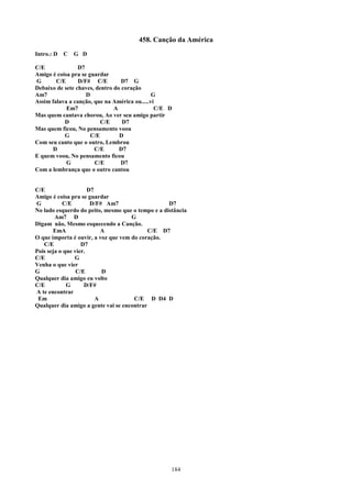 458. Canção da América
Intro.: D   C   G D

C/E              D7
Amigo é coisa pra se guardar
G       C/E      D/F# C/E         D7 G
Debaixo de sete chaves, dentro do coração
Am7                 D                         G
Assim falava a canção, que na América ou.....vi
            Em7                A               C/E D
Mas quem cantava chorou, Ao ver seu amigo partir
           D              C/E     D7
Mas quem ficou, No pensamento voou
           G          C/E        D
Com seu canto que o outro, Lembrou
      D                C/E       D7
E quem voou, No pensamento ficou
            G          C/E       D7
Com a lembrança que o outro cantou


C/E                   D7
Amigo é coisa pra se guardar
G          C/E         D/F# Am7                    D7
No lado esquerdo do peito, mesmo que o tempo e a distância
        Am7 D                        G
Digam não, Mesmo esquecendo a Canção.
       EmA                 A                C/E D7
O que importa é ouvir, a voz que vem do coração.
   C/E             D7
Pois seja o que vier.
C/E             G
Venha o que vier
G                C/E       D
Qualquer dia amigo eu volto
C/E          G      D/F#
A te encontrar
 Em                      A            C/E D D4 D
Qualquer dia amigo a gente vai se encontrar




                                                    184
 