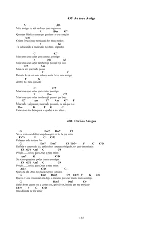 459. Ao meu Amigo
       C                           Am
Meu amigo eu sei as dores que tu passas
                    F            Dm       G7
Quantas dúvidas amargas ganham o teu coração
        Am
Criam forças nas mordaças dos teus medos
                    F                G7
Te sufocando a escuridão dos teus segredos

               C                  C7
Mas tens que saber que constas comigo
               F          Dm             G7
Mas tens que saber também já passei por isso
       E7            Am
Mas eu sei que tudo passa
                      F                      C
Deus te leva em suas mãos e eu te levo meu amigo
        F          G
dentro do meu coração

                 C                C7
Mas tens que saber que contas comigo
                 F            Dm             G7
Mas tens que saber também já pensei por isso
     E7          Am         E7      Am       G7    F
Mas tudo vai passar, mas tudo passará, eu sei que vai
 Dm             G         F     G          C
Estarei ao teu lado para te ajudar a ver além .



                                             460. Eternos Amigos

   G                        Em7      Dm7          C9
Se eu tentasse definir o quão especial tu és pra mim
  Eb7+             F       G     C/D
Palavras não teriam fim
   G                    Em7      Dm7           C9 Eb7+       F       G   C/D
Definir o amor não dá, então direi apenas obrigado, sei que entenderás
    C9 G/B Am7            G            C9
Precio.......so és, paraDeus e para mim
    Am7          G                   C/D
Se acaso precisar podes contar comigo
    C9 G/B Am7            G            C9
Precio.......so és, paraDeus e para mim
    Am7                  C/D                 G
Que a fé de Deus nos faça eternos amigos
   G                     Em7      Dm7          C9 Eb7+ F          G    C/D
Quero e vou renunciar a ti digo o mesmo para ser muito mais contigo
   G                                Em7          Dm7         C9
Sabes bem quem sou e como sou, por favor, insista em me perdoar
Eb7+        F       G     C/D
Não desista de me amar




                                                        185
 