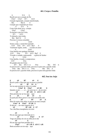 461. Corpo e Família
  A                E/A       A
Recebi um novo coração do Pai
  F#m7      C#m7       D7+       A/C#
Coração regenerado, coração transformado,
  Bm             Bm/A         E
Coração que é inspirado por Jesus
        A         E/A      A
Como fruto deste novo coração
   F#m7          C#m7
Eu declaro a paz de Cristo,
    D7+        A/C#
Te abençôo, meu irmão,
   Bm Bm7/A            E
Preciosa é a nossa comunhão
          A                  E/G#
Somos corpo, e assim bem ajustado
  C#/F     F#m D7+ A/C# Bm7                 E
Totalmente ligado, unido,     vivendo em amor
       A                    E/G#
Uma família sem qualquer falsidade
C#/F       F#m          D7+ A/C# Bm7 E
Vivendo a verdade, expressando       a glória do Senhor
    A               E/G#
Uma família, vivendo o compromisso
  C#/F               F#m
Do grande amor de Cristo
      D7+ Bm D/E E A                   F#m               Bm      D/E     A
Eu preciso de ti, querido irmão, precioso és para mim, querido irmão
   F#m Bm D/E E A                F#m              Bm D/E A
Eu preciso de ti, querido irmão, precioso és para mim,querido irmão


                                                     462. Sou teu Anjo
E          A9          B7             A9        E
Resolvi pedir a Deus pra que eu possa te guardar
E                A9          B7      A9 E
Ser teu anjo protetor te velar e te cuidar
               C#m7 B          F#m7           A9 B9          E
Quando eu pre...........ci.....sei, pois tua vi....da em mim
         A9                  B7 A/B E A/B E A/B
Deus permita me ser teu anjo aqui
E          A9                 B7      A9            E
Eu pedi para Deus gravar o teu nome em minha mão
E                 A9                 B7             A9     E
Deus foi muito mais além, te gravou em meu coração
     C#m7 B         F#m7 A9 B9 E
Já não po......sso mais esquecer de ti
     A9                   B7 A/B E E7
Tua vida Deus transplantou em mim

       A9                  E
Há um anjo aqui que intercede por ti
          A9                 F#m7         E E7
Trago um pedaço do céu no olhar pra te dar
       A9                  E
Há um anjo aqui bem pertinho de ti
        F#m7             A9 A/B E A/B E A/B
Basta acreditar sou teu anjo aqui


                                                                 186
 