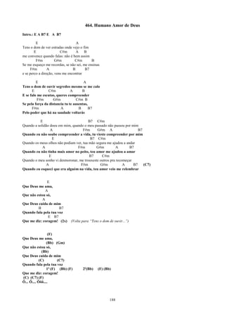 464. Humano Amor de Deus
Intro.: E A B7 E A B7

         E                         A
Tens o dom de ver estradas onde vejo o fim
        E                C#m       A B
me convence quando falas: não é bem assim
         F#m          G#m         C#m       B
Se me esqueço me recordas, se não sei, me ensinas
     F#m         A               B      B7
e se perco a direção, vens me encontrar

         E                             A
Tens o dom de ouvir segredos mesmo se me calo
      E         C#m            A      B
E se falo me escutas, queres compreender
          F#m       G#m            C#m B
Se pela força da distancia tu te ausentas,
      F#m               A           B      B7
Pelo poder que há na saudade voltarás

           E                            B7 C#m
Quando a solidão doeu em mim, quando o meu passado não passou por mim
                 A                   F#m      G#m A                    B7
Quando eu não soube compreender a vida, tu vieste compreender por mim
                  E                      B7 C#m
Quando os meus olhos não podiam ver, tua mão segura me ajudou a andar
            A                    F#m         G#m         A        B7
Quando eu não tinha mais amor no peito, teu amor me ajudou a amar
                E                        B7      C#m
Quando o meu sonho vi desmoronar, me trouxeste outros pra recomeçar
              A                    F#m          G#m           A     B7    (C7)
Quando eu esqueci que era alguém na vida, teu amor veio me relembrar


               E
Que Deus me ama,
              A
Que não estou só,
            A
Que Deus cuida de mim
         B            B7
Quando fala pela tua voz
                E B7
Que me diz: coragem! (2x)      (Volta para “Tens o dom de ouvir...”)


                  (F)
Que Deus me ama,
                 (Bb) (Gm)
Que não estou só,
              (Bb)
Que Deus cuida de mim
            (C)        (C7)
Quando fala pela tua voz
                 1ª (F) (Bb) (F)      2ª(Bb)    (F) (Bb)
Que me diz: coragem!
(C) (C7) (F)
Ô... Ô.... Ôôô....



                                                       188
 