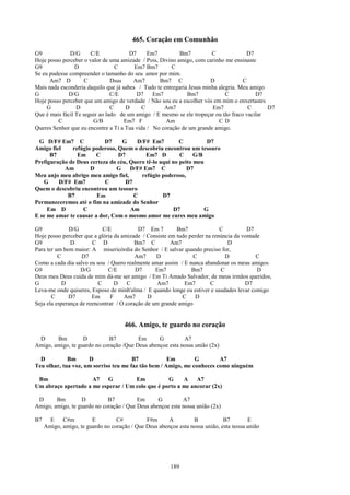 465. Coração em Comunhão
G9            D/G      C/E             D7     Em7          Bm7          C             D7
Hoje posso perceber o valor de uma amizade / Pois, Divino amigo, com carinho me ensinaste
G9               D                C      Em7 Bm7       C
Se eu pudesse compreender o tamanho do seu amor por mim.
      Am7 D          C          Dsus    Am7        Bm7 C                D            C
Mais nada esconderia daquilo que já sabes / Tudo te entregaria Jesus minha alegria. Meu amigo
G             D/G               C/E       D7    Em7           Bm7             C           D7
Hoje posso perceber que um amigo de verdade / Não sou eu a escolher vós em mim o enxertastes
     G           D              C    D      C       Am7                  Em7           C      D7
Que é mais fácil Te seguir ao lado de um amigo / E mesmo se ele tropeçar ou tão fraco vacilar
         C              G/B          Em7 F           Am                    CD
Queres Senhor que eu encontre a Ti a Tua vida / No coração de um grande amigo.

 G D/F# Em7 C              D7     G    D/F# Em7          C          D7
Amigo fiel    refúgio poderoso, Quem o descobriu encontrou um tesouro
      B7        Em      C       D7         Em7 D         C     G/B
Prefiguração de Deus certeza do céu, Quero tê-lo aqui no peito meu
           Am        D         G     D/F# Em7 C             D7
Meu anjo meu abrigo meu amigo fiel,      refúgio poderoso,
   G     D/F# Em7          C       D7
Quem o descobriu encontrou um tesouro
            B7          Em            C           D7
Permaneceremos até o fim na amizade do Senhor
     Em D         C                  Am                D7          G
E se me amar te causar a dor, Com o mesmo amor me cures meu amigo

G9             D/G          C/E            D7 Em 7        Bm7               C          D7
Hoje posso perceber que a glória da amizade / Consiste em tudo perder na renúncia da vontade
G9             D        C D               Bm7 C         Am7                    D
Para ter um bem maior: A misericórdia do Senhor / E salvar quando preciso for,
          C         D7                    Am7     D              C            D            C
Como a cada dia salvo eu sou / Quero realmente amar assim / E nunca abandonar os meus amigos
G9                 D/G         C/E        D7      Em7           Bm7         C              D
Deus meu Deus cuida de mim dá-me ser amigo / Em Ti Amado Salvador, de meus irmãos queridos,
G           D             C       D    C          Am7        Em7        C             D7
Leva-me onde quiseres, Esposo de minh'alma / E quando longe eu estiver e saudades levar comigo
       C      D7        Em      F    Am7       D            C     D
Seja ela esperança de reencontrar / O coração de um grande amigo


                                     466. Amigo, te guardo no coração
 D      Bm         D         B7          Em      G         A7
Amigo, amigo, te guardo no coração /Que Deus abençoe esta nossa união (2x)

  D          Bm      D                 B7            Em        G        A7
Teu olhar, tua voz, um sorriso teu me faz tão bem / Amigo, me conheces como ninguém

 Bm                  A7    G         Em           G     A    A7
Um abraço apertado a me esperar / Um colo que é porto a me ancorar (2x)

 D      Bm        D          B7          Em      G         A7
Amigo, amigo, te guardo no coração / Que Deus abençoe esta nossa união (2x)

B7     E    C#m         E         C#          F#m      A         B            B7        E
     Amigo, amigo, te guardo no coração / Que Deus abençoe esta nossa união, esta nossa união




                                                        189
 