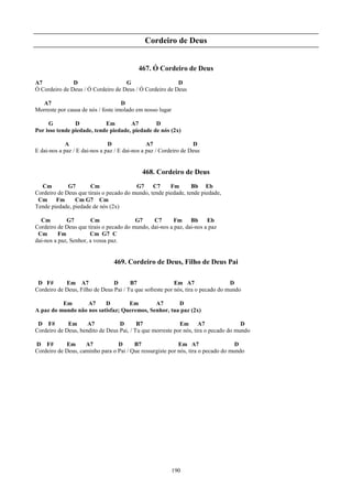 Cordeiro de Deus


                                            467. Ó Cordeiro de Deus
A7             D                    G                    D
Ó Cordeiro de Deus / Ó Cordeiro de Deus / Ó Cordeiro de Deus

  A7                                D
Morreste por causa de nós / foste imolado em nosso lugar

     G          D           Em        A7        D
Por isso tende piedade, tende piedade, piedade de nós (2x)

             A                 D                A7                 D
E dai-nos a paz / E dai-nos a paz / E dai-nos a paz / Cordeiro de Deus


                                             468. Cordeiro de Deus
  Cm         G7       Cm                 G7     C7     Fm       Bb Eb
Cordeiro de Deus que tirais o pecado do mundo, tende piedade, tende piedade,
 Cm Fm          Cm G7 Cm
Tende piedade, piedade de nós (2x)

  Cm         G7         Cm               G7     C7       Fm     Bb     Eb
Cordeiro de Deus que tirais o pecado do mundo, dai-nos a paz, dai-nos a paz
 Cm       Fm           Cm G7 C
dai-nos a paz, Senhor, a vossa paz.


                                 469. Cordeiro de Deus, Filho de Deus Pai

 D F#       Em A7               D      B7                 Em A7                  D
Cordeiro de Deus, Filho de Deus Pai / Tu que sofreste por nós, tira o pecado do mundo

          Em       A7     D        Em        A7       D
A paz do mundo não nos satisfaz; Queremos, Senhor, tua paz (2x)

 D F#        Em      A7           D       B7               Em       A7               D
Cordeiro de Deus, bendito de Deus Pai, / Tu que morreste por nós, tira o pecado do mundo

D F#        Em      A7           D      B7                 Em A7                   D
Cordeiro de Deus, caminho para o Pai / Que ressurgiste por nós, tira o pecado do mundo




                                                           190
 