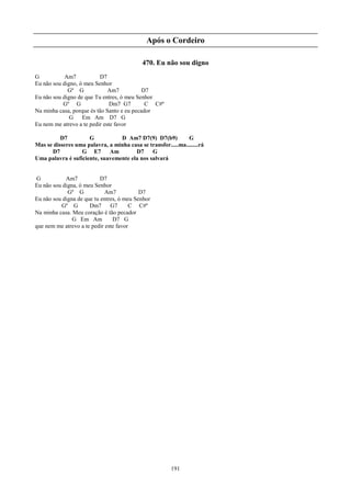 Após o Cordeiro

                                            470. Eu não sou digno
G           Am7           D7
Eu não sou digno, ó meu Senhor
             Gº G             Am7           D7
Eu não sou digno de que Tu entres, ó meu Senhor
           Gº G                Dm7 G7        C C#º
Na minha casa, porque és tão Santo e eu pecador
              G    Em Am D7 G
Eu nem me atrevo a te pedir este favor

          D7         G           D Am7 D7(9) D7(b9)           G
Mas se disseres uma palavra, a minha casa se transfor.....ma........rá
      D7          G E7       Am        D7     G
Uma palavra é suficiente, suavemente ela nos salvará


 G          Am7            D7
Eu não sou digna, ó meu Senhor
             Gº G            Am7           D7
Eu não sou digna de que tu entres, ó meu Senhor
          Gº G        Dm7      G7      C C#º
Na minha casa. Meu coração é tão pecador
               G Em Am          D7 G
que nem me atrevo a te pedir este favor




                                                        191
 