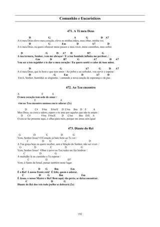 Comunhão e Eucarísticos


                                             471. A Ti meu Deus
          D                 G                     A          G           D A7
A ti meu Deus elevo meu coração, elevo as minhas mãos, meu olhar, minha voz.
          D                 G          Em           D             A7           D
A ti meu Deus, eu quero oferecer meus passos e meu viver, meus caminhos, meu sofrer.

   D                     G         D   A7     D             D7            G
A tua ternura, Senhor, vem me abraçar / E a tua bondade infinita me perdoar. /
                Gm           D          B7          G              A7            D A7
Vou ser o teu seguidor e te dar o meu coração / Eu quero sentir o calor de tuas mãos.

          D                            G                     A7          G          D      A7
A ti meu Deus, que és bom e que tens amor / Ao pobre e ao sofredor, vou servir e esperar /
          D                     G          Em             D            A7         D
Em ti, Senhor, humildes se alegrarão, / cantando a nova canção de esperança e de paz.


                                            472. Ao Teu encontro
A                  E        A
O meu coração tem sede de amar /
             E                     A
vim ao Teu encontro ansioso em te adorar (2x)

      D         C#     F#m F#m/E D C#m Bm D E                        A
Meu Deus, eu creio e adoro, espero e te amo por aqueles que não te amam /
   D     C#           F#m F#m/E           D    C#m      Bm D/E A
O céu se faz presente aqui, e olhas para mim, porque me amas sem igual


                                              473. Diante do Rei
 G            D           C            D           G
Vem, Senhor Jesus! O Coração já bate forte ao Te ver /
        C             D      G             C                    D
A Tua graça hoje eu quero receber, sem a bênção do Senhor, não sei viver. /
 G             D              C            D            G
Vem, Senhor Jesus! Olhar o povo ao Teu redor me faz lembrar /
    C              D              G
A multidão lá no caminho a Te esperar /
        C                 D                  D7
Vem, ó Santo de Israel, passar também neste lugar.

    C             D      G       Bm            Em
É o Rei! À nossa frente está! É feliz, quem o adorar.
    C              D       G          Bm                Em
É Jesus, o nosso Mestre e Rei! Bem aqui, tão perto, se deixa encontrar.
       C                      D           G
Diante do Rei dos reis todo joelho se dobrará (2x)




                                                       192
 