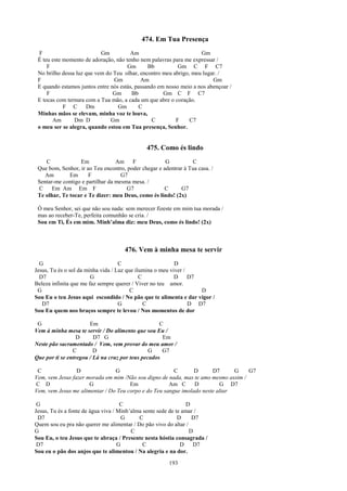 474. Em Tua Presença
  F                        Gm          Am                           Gm
 É teu este momento de adoração, não tenho nem palavras para me expressar /
     F                                Gm       Bb          Gm C F C7
 No brilho dessa luz que vem do Teu olhar, encontro meu abrigo, meu lugar. /
 F                              Gm          Am                           Gm
 E quando estamos juntos entre nós estás, passando em nosso meio a nos abençoar /
     F                          Gm      Bb           Gm C F C7
 E tocas com ternura com a Tua mão, a cada um que abre o coração.
            F C      Dm           Gm       C
 Minhas mãos se elevam, minha voz te louva,
       Am       Dm D           Gm                C        F    C7
 o meu ser se alegra, quando estou em Tua presença, Senhor.


                                               475. Como és lindo
    C             Em              Am F                G          C
 Que bom, Senhor, ir ao Teu encontro, poder chegar e adentrar à Tua casa. /
    Am        Em      F             G7
 Sentar-me contigo e partilhar da mesma mesa. /
 C     Em Am Em F                     G7             C       G7
 Te olhar, Te tocar e Te dizer: meu Deus, como és lindo! (2x)

 Ó meu Senhor, sei que não sou nada: sem merecer fizeste em mim tua morada /
 mas ao receber-Te, perfeita comunhão se cria. /
 Sou em Ti, És em mim. Minh’alma diz: meu Deus, como és lindo! (2x)



                                     476. Vem à minha mesa te servir
  G                                 C                      D
Jesus, Tu és o sol da minha vida / Luz que ilumina o meu viver /
  D7                    G                    C             D     D7
Beleza infinita que me faz sempre querer / Viver no teu amor.
 G                                       C                          D
Sou Eu o teu Jesus aqui escondido / No pão que te alimenta e dar vigor /
   D7                               G          C                 D D7
Sou Eu quem nos braços sempre te levou / Nos momentos de dor

 G                     Em                           C
Vem à minha mesa te servir / Do alimento que sou Eu /
                  D      D7 G                        Em
Neste pão sacramentado / Vem, vem provar do meu amor /
                C        D                      G    G7
Que por ti se entregou / Lá na cruz por teus pecados

 C               D              G                       C       D      D7      G    G7
Vem, vem Jesus fazer morada em mim /Não sou digno de nada, mas te amo mesmo assim /
C D                   G               Em              Am C      D         G D7
Vem, vem Jesus me alimentar / Do Teu corpo e do Teu sangue imolado neste altar

 G                                   C                          D
Jesus, Tu és a fonte de água viva / Minh’alma sente sede de te amar /
 D7                                   G     C                D    D7
Quem sou eu pra não querer me alimentar / Do pão vivo do altar /
G                                        C                       D
Sou Eu, o teu Jesus que te abraça / Presente nesta hóstia consagrada /
 D7                                 G         C               D    D7
Sou eu o pão dos anjos que te alimentou / Na alegria e na dor.
                                                        193
 