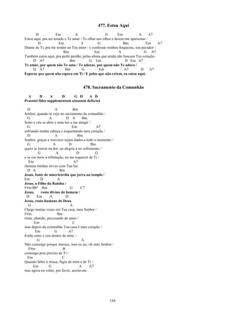 477. Estou Aqui
       D             Em          A                   G       Em           A      A7
Estou aqui, pra ser amado e Te amar / Te olhar nos olhos e deixar-me apaixonar /
        D             Em            A           G               Bm            Em      A7
Diante de Ti, pra me render ao Teu amor / e confessar minhas fraquezas, sou pecador /
                         Bm                  Em               A              G A7
Também estou aqui, pra pedir perdão, pelas almas que ainda não buscam Teu coração.
     D A7                    Bm           G Em                    D Em A7
Te amar, por quem não Te ama / Te adorar, por quem não Te adora /
     D A7                 Bm         G          Em               A7        D     A7
Esperar por quem não espera em Ti / E pelos que não crêem, eu estou aqui.


                                     478. Sacramento da Comunhão
  A       D      A     D     G D     A D
Praestet fides suppleméntum sénsuum deféctui

   D                  A           Bm
Senhor, quando te vejo no sacramento da comunhão /
   G              A          D A        Bm
Sinto o céu se abrir e uma luz a me atingir /
   G                             Em              A7
esfriando minha cabeça e esquentando meu coração /
   D                  A             Bm
Senhor, graças e louvores sejam dados a todo o momento /
   G                 A         D              Bm
quero te louvar na dor, na alegria e no sofrimento /
          G            A           D            G
e se em meio à tribulação, eu me esquecer de Ti /
   Em                             A7
ilumina minhas trevas com Tua luz.
   D A                   Bm
Jesus, fonte de misericórdia que jorra no templo /
Em          D           A
Jesus, o Filho da Rainha /
F#m Bbº Bm                      G      C7
Jesus,      rosto divino do homem /
  D       Em      A          D
Jesus, rosto humano de Deus.
   G                            A
Chego muitas vezes em Tua casa, meu Senhor /
F#m                     Bm
triste, abatido, precisando de amor /
        Em                       C
mas depois da comunhão Tua casa é meu coração /
         Em           G        A7
Então sinto o céu dentro de mim. /
          G                            A
Não comungo porque mereço, isso eu sei, oh meu Senhor /
   F#m                     B
comungo pois preciso de Ti /
   Em                     C
Quando faltei à missa, fugia de mim e de Ti /
       Em         G                   A     A7
mas agora eu voltei, por favor, aceita-me.




                                                      194
 
