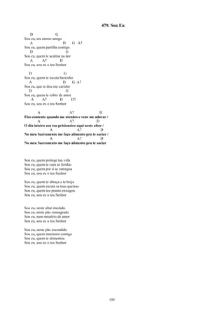 479. Sou Eu
   D                 G
Sou eu, teu eterno amigo
   A                     D    G A7
Sou eu, quem partilha contigo
   D                       G
Sou eu, quem te acalma na dor
   A        A7         D
Sou eu, sou eu o teu Senhor

  D                      G
Sou eu, quem te escuta baixinho
  A                      D     G A7
Sou eu, que te dou me carinho
  D                        G
Sou eu, quem te cobre de amor
    A      A7          D      D7
Sou eu, sou eu o teu Senhor

        A                    A7                  D
Fico contente quando me atendes e vens me adorar /
        A                    A7                D
O dia inteiro sou teu prisioneiro aqui neste altar /
                A                 A7             D
No meu Sacramento me faço alimento pra te saciar /
                A                 A7             D
No meu Sacramento me faço alimento pra te saciar



Sou eu, quem protege tua vida
Sou eu, quem te cura as feridas
Sou eu, quem por ti se entregou
Sou eu, sou eu o teu Senhor

Sou eu, quem te abraça e te beija
Sou eu, quem escuta as tuas queixas
Sou eu, quem teu pranto enxugou
Sou eu, sou eu o teu Senhor


Sou eu, neste altar imolado
Sou eu, neste pão consagrado
Sou eu, num mistério de amor
Sou eu, sou eu o teu Senhor

Sou eu, neste pão escondido
Sou eu, quem murmura contigo
Sou eu, quem te alimentou
Sou eu, sou eu o teu Senhor




                                                       195
 