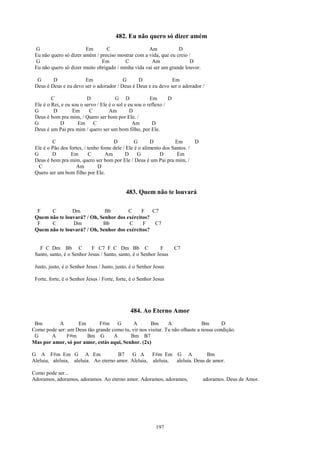 482. Eu não quero só dizer amém
 G                      Em       C                  Am            D
 Eu não quero só dizer amém / preciso mostrar com a vida, que eu creio /
 G                             Em         C           Am                D
 Eu não quero só dizer muito obrigado / minha vida vai ser um grande louvor.

  G      D             Em                G      D              Em
 Deus é Deus e eu devo ser o adorador / Deus é Deus e eu devo ser o adorador /

         C                D             G D              Em       D
 Ele é o Rei, e eu sou o servo / Ele é o sol e eu sou o reflexo /
 G        D        Em      C         Am         D
 Deus é bom pra mim, / Quero ser bom por Ele. /
 G           D        Em C                       Am       D
 Deus é um Pai pra mim / quero ser um bom filho, por Ele.

         C                            D          G       D         Em       D
 Ele é o Pão dos fortes, / tenho fome dele / Ele é o alimento dos Santos. /
 G       D        Em       C       Am       D     G          D      Em
 Deus é bom pra mim, quero ser bom por Ele / Deus é um Pai pra mim, /
   C                Am         D
 Quero ser um bom filho por Ele.


                                             483. Quem não te louvará

  F    C        Dm            Bb        C     F   C7
 Quem não te louvará? / Oh, Senhor dos exércitos?
  F    C        Dm           Bb         C     F    C7
 Quem não te louvará? / Oh, Senhor dos exércitos?


   F C Dm Bb C              F C7 F C Dm Bb C                 F        C7
 Santo, santo, é o Senhor Jesus / Santo, santo, é o Senhor Jesus

 Justo, justo, é o Senhor Jesus / Justo, justo, é o Senhor Jesus

 Forte, forte, é o Senhor Jesus / Forte, forte, é o Senhor Jesus




                                               484. Ao Eterno Amor
 Bm        A       Em        F#m G          A       Bm       A               Bm       D
Como pode ser: um Deus tão grande como tu, vir nos visitar. Tu não olhaste a nossa condição.
 G      A     F#m      Bm G        A      Bm B7
Mas por amor, só por amor, estás aqui, Senhor. (2x)

G A F#m Em G A Em                     B7    G A     F#m Em G A             Bm
Aleluia, aleluia, aleluia. Ao eterno amor. Aleluia, aleluia, aleluia. Deus de amor.

Como pode ser...
Adoramos, adoramos, adoramos. Ao eterno amor. Adoramos, adoramos,               adoramos. Deus de Amor.




                                                           197
 