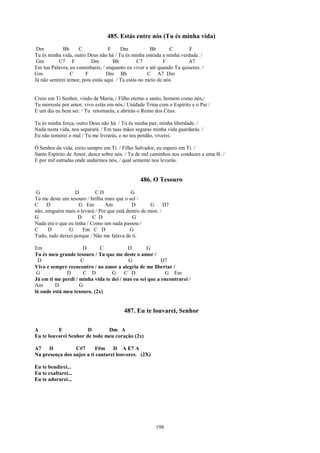 485. Estás entre nós (Tu és minha vida)
 Dm           Bb     C             F      Dm            Bb      C     F
Tu és minha vida, outro Deus não há / Tu és minha estrada a minha verdade. /
 Gm        C7 F            Dm        Bb           C7          F       A7
Em tua Palavra, eu caminharei, / enquanto eu viver e até quando Tu quiseres. /
Gm                C     F          Dm Bb               C A7 Dm
Já não sentirei temor, pois estás aqui. / Tu estás no meio de nós.


Creio em Ti Senhor, vindo de Maria, / Filho eterno e santo, homem como nós,/
Tu morreste por amor, vivo estás em nós./ Unidade Trina com o Espírito e o Pai /
E um dia eu bem sei: / Tu retornarás, e abrirás o Reino dos Céus.

Tu és minha força, outro Deus não há. / Tu és minha paz, minha liberdade. /
Nada nesta vida, nos separará. / Em tuas mãos seguras minha vida guardarás. /
Eu não temerei o mal / Tu me livrarás, e no teu perdão, viverei.

Ó Senhor da vida, creio sempre em Ti. / Filho Salvador, eu espero em Ti. /
Santo Espírito de Amor, desce sobre nós. / Tu de mil caminhos nos conduzes a uma fé. /
E por mil estradas onde andarmos nós, / qual semente nos levarás.


                                                486. O Tesouro
 G                D         CD              G
Tu me deste um tesouro / brilha mais que o sol /
C    D              G Em        Am          D        G     D7
não, ninguém mais o levará / Por que está dentro de mim. /
G                   D      C D              G
Nada era o que eu tinha / Como um nada passou /
C     D        G      Em C D               G
Tudo, tudo deixei porque / Não me falava de ti.

Em                   D       C           D        G
Tu és meu grande tesouro / Tu que me deste o amor /
 D                  C                    G               D7
Vivo e sempre reencontro / no amor a alegria de me libertar /
 G            D       C D         G     C D               G Em
Já em ti me perdi / minha vida te dei / mas eu sei que a encontrarei /
Am       D          G
lá onde está meu tesouro. (2x)


                                         487. Eu te louvarei, Senhor

A         E            D       Dm A
Eu te louvarei Senhor de todo meu coração (2x)

A7    D          C#7      F#m     D A E7 A
Na presença dos anjos a ti cantarei louvores. (2X)

Eu te bendirei...
Eu te exaltarei...
Eu te adorarei...




                                                        198
 