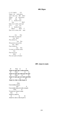 488. Digno
F C/E Bb/D          F/C
Digno de toda glória
Am7 Dm Gm Bbº Bb/C
Digno       de toda honra
Bb7+      Am Dm
É o Senhor Jesus
    Gm                  Bb/C
Que vive e reina, está aqui
C#7+        Cm Fm
É o Senhor Jesus
    Bbm7          Bb/C C
Que vive e reina, está aqui


          Am       Dm
Me rendo aos teus pés
       Gm Bb/C
Para adorar-te
              Am Dm
Me prostro ao teu altar
      Gm Bb/C
Para exaltar-te
             Am Dm
Levanto as minhas mãos
       Gm
Para louvar-te
       Bb/C        F
Pois em tudo és Senhor




                                     489. Amar-te mais

 D        F#m G             A
Amar-te mais que a mim mesmo
 D       F#m             G     A
Amar-te mais que tudo que há aqui
 D       F#m         G         A
Amar-te mais que aos mais queridos
 D               A         D
Amar-te e dar a vida só por ti

               F#m
Com minhas forças,
             Em                 A
Com minha alma, de todo coração
        F#m            G
Viverei eu, só pra ti amar
  Em         A
Amar-te, amar-te,
   G              A        D
Amar-te e dar a vida só por ti.




                                           199
 