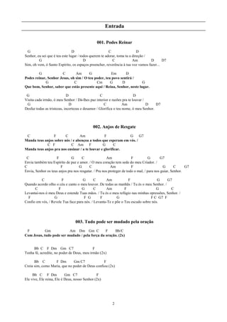 Entrada

                                               001. Podes Reinar
  G                             D                       C                  D
Senhor, eu sei que é teu este lugar / todos querem te adorar, toma tu a direção /
         G                              D                 C             Am        D      D7
Sim, oh vem, ó Santo Espírito, os espaços preencher, reverência à tua voz vamos fazer...

        G              C       Am       G            Em       D
Podes reinar, Senhor Jesus, oh sim / O teu poder, teu povo sentirá /
            G                 C             Cm       G      D           G
Que bom, Senhor, saber que estás presente aqui / Reina, Senhor, neste lugar.

 G                          D                     C                     D
Visita cada irmão, ó meu Senhor / Dá-lhes paz interior e razões pra te louvar /
 G                            D                      C            Am            D     D7
Desfaz todas as tristezas, incertezas e desamor / Glorifica o teu nome, ó meu Senhor.



                                             002. Anjos de Resgate
 C              F       C        Am              F            G      G7
Manda teus anjos sobre nós / e abençoa a todos que esperam em vós. /
            C F             C Am        F       G       C
Manda teus anjos pra nos ensinar / a te louvar e glorificar.

 C                  F         G      C                Am               F           G      G7
Envia também teu Espírito de paz e amor. / O meu coração tem sede do meu Criador. /
C                      F           G      C              Am            F                    G       C     G7
Envia, Senhor os teus anjos pra nos resgatar. / Pra nos proteger de todo o mal, / para nos guiar, Senhor.

          C            F             G       C      Am            F                 G     G7
Quando acordo olho o céu e canto o meu louvor. De todas as manhãs / Tu és o meu Senhor. /
      C              F              G        C      Am          F                  G        C
Levantai-nos ó meu Deus e estende Tuas mãos. / Tu és o meu refúgio nas minhas opressões, Senhor. /
  F                G                  F G       F          G                    F C G7 F
Confio em vós, / Revele Tua face para nós. / Levanta-Te e põe o Teu escudo sobre nós.




                                 003. Tudo pode ser mudado pela oração
 F          Gm            Am Dm Gm C            F    Bb/C
Com Jesus, tudo pode ser mudado / pela força da oração. (2x)


     Bb C F Dm Gm C7                        F
Tenha fé, acredite, no poder de Deus, meu irmão (2x)

      Bb C         F Dm       Gm C7              F
Creia sim, como Maria, que no poder de Deus confiou (2x)

     Bb C F Dm             Gm C7               F
Ele vive, Ele reina, Ele é Deus, nosso Senhor (2x)




                                                         2
 