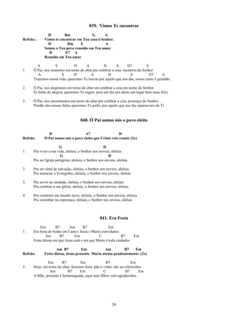 039. Vimos Te encontrar
               D         Bm             G       A
Refrão.:     Vimos te encontrar em Tua casa ó Senhor.
               D          Bm      E             A
             Somos o Teu povo reunido em Teu amor
               D         E7 A
             Reunido em Teu amor

        A           E          D       A           D        A      D7         E
1.    Ó Pai, nos reunimos em torno do altar pra celebrar a ceia, memória do Senhor
        A              E       D          A           D             A           E7     A
      Trazemos nossa vida, queremos Te louvar por aquilo que nos dás, nosso canto é gratidão.

2.    Ó Pai, nos alegramos em torno do altar em celebrar a ceia em nome do Senhor
      És fonte de alegria, queremos Te seguir, pois um dia nos darás um lugar bem mais feliz.

3.    Ó Pai, nos encontramos em torno do altar pra celebrar a ceia, presença do Senhor.
      Perdão das nossas faltas queremos Te pedir, por aquilo que nos faz separar-nos de Ti.


                                     040. Ó Pai somos nós o povo eleito

               D                     A7                    D
Refrão:      Ó Pai somos nós o povo eleito que Cristo veio reunir (2x)

                       G                             D
1.    Pra viver a sua vida, aleluia, o Senhor nos enviou, aleluia
                        G                               D
      Pra ser Igreja peregrina, aleluia, o Senhor nos enviou, aleluia.

2.    Pra ser sinal de salvação, aleluia, o Senhor nos enviou, aleluia.
      Pra anunciar o Evangelho, aleluia, o Senhor nos enviou, aleluia

3.    Pra servir na unidade, aleluia, o Senhor nos enviou, aleluia
      Pra celebrar a sua glória, aleluia, o Senhor nos enviou, aleluia.

4.    Pra construir um mundo novo, aleluia, o Senhor nos enviou, aleluia
      Pra caminhar na esperança, aleluia, o Senhor nos enviou, aleluia



                                                   041. Era Festa
          Em        B7       Am       B7              Em
1.    Era festa de bodas em Caná e Jesus e Maria convidados
              Am       B7       Em             C              B7          Em
      Festa ditosa em que Jesus está e em que Maria é toda cuidados

                    Am B7           Em            Am         B7    Em
Refrão:      Festa ditosa, Jesus presente. Maria atenta prudentemente. (2x)

              Em        B7          Am               B7              Em
2.    Hoje, em torno do altar, fazemos festa: pão e vinho vão ser oferecidos.
                Am          B7      Em              C             B7      Em
      A Mãe, presente é homenageada, aqui seus filhos vem agradecidos.




                                                           20
 