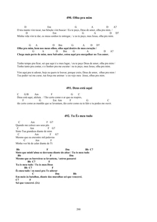 490. Olha pra mim

       D                     Em                         G              A              D     A7
 O teu manto vim tocar, tua bênção vim buscar / Eu te peço, Deus de amor, olha pra mim. /
        D                        Em                            G          A              D   D7
 Minha vida vim te dar, os meus sonhos te entregar, / e eu te peço, meu Jesus, olha pra mim.


          G     A             D    Bm          G        A     D     D7
 Olha pra mim, bem nos meus olhos, olha aqui dentro do meu coração /
             G        A         D      Bm       G          A             D    A7
 Chega mais perto de mim, meu Salvador, estou aqui pra mergulhar no Teu amor.


 Tenho tempo pra ficar, sei que aqui é o meu lugar, / eu te peço Deus de amor, olha pra mim /
 Tenho tanto pra contar, e o Senhor pra me escutar / eu te peço, meu Jesus, olha pra mim.

 Vim aqui pra te adorar, hoje eu quero te louvar, porque creio, Deus de amor, olhas pra mim /
 Teu poder vai me curar, tua força me animar / e eu vejo meu Jesus, olhas pra mim.



                                               491. Deus está aqui
 C      G/B       Am              F                 G      C
 Deus está aqui, aleluia. / Tão certo como o ar que eu respiro,
      F               G             Em Am          F             G                  C
 tão certo como as manhãs que se levantam, tão certo como eu te falo e tu podes me ouvir.



                                             492. Tu És meu tudo
  C          Am             F G7
Quando me coloco aos seus pés
 C           Am               F G7
Sinto Tua grandeza diante de mim
  C              Am             F  G7
Mesmo que eu encontre mil palavras
       C         Am             F
Minha voz há de calar diante de Ti

Bb                         F               Dm               Bb C7
Sinto que minh’alma se derrama diante do altar / Tu és meu tudo
  Bb                          F                Dm
Mesmo que as barreiras se levantem, / astros passarei
          Bb C7              F
Tu és meu tudo / Tu és meu Deus
        Bb C7                   F
És meu tudo / eu nasci pra Te adorar
              C                   Dm              Bb
Em meio às batalhas, diante das muralhas sei que vencerei.
C7          F
Sei que vencerei. (2x)




                                                        200
 