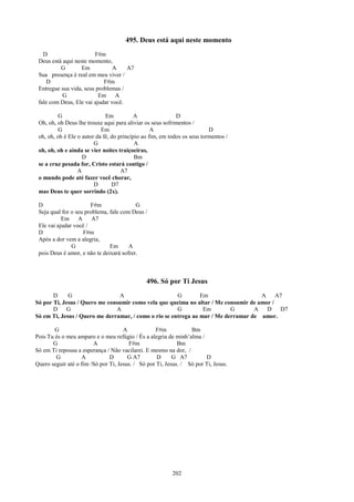 495. Deus está aqui neste momento
   D                    F#m
 Deus está aqui neste momento,
          G        Em           A    A7
 Sua presença é real em meu viver /
    D                       F#m
 Entregue sua vida, seus problemas /
           G              Em A
 fale com Deus, Ele vai ajudar você.

          G                   Em          A                 D
 Oh, oh, oh Deus lhe trouxe aqui para aliviar os seus sofrimentos /
          G                 Em                    A                       D
 oh, oh, oh é Ele o autor da fé, do princípio ao fim, em todos os seus tormentos /
                         G                 A
 oh, oh, oh e ainda se vier noites traiçoeiras,
                    D                      Bm
 se a cruz pesada for, Cristo estará contigo /
                  A                  A7
 o mundo pode até fazer você chorar,
                         D       D7
 mas Deus te quer sorrindo (2x).

 D                     F#m                G
 Seja qual for o seu problema, fale com Deus /
           Em A         A7
 Ele vai ajudar você /
 D                  F#m
 Após a dor vem a alegria,
               G               Em      A
 pois Deus é amor, e não te deixará sofrer.



                                               496. Só por Ti Jesus
       D     G                  A                      G        Em                   A     A7
Só por Ti, Jesus / Quero me consumir como vela que queima no altar / Me consumir de amor /
       D     G                 A                       G         Em        G       A   D    D7
Só em Ti, Jesus / Quero me derramar, / como o rio se entrega ao mar / Me derramar de amor.

        G                            A            F#m            Bm
Pois Tu és o meu amparo e o meu refúgio / És a alegria de minh’alma /
       G                A              F#m                  Bm
Só em Ti repousa a esperança / Não vacilarei. E mesmo na dor, /
        G          A           D       G A7        D      G A7         D
Quero seguir até o fim /Só por Ti, Jesus. / Só por Ti, Jesus. / Só por Ti, Jesus.




                                                          202
 