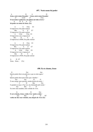497. Neste nome há poder
 A                    D         A                   D
Jesus, neste nome há poder / Jesus, neste nome há poder
       Aº        E/G#       Fº               F#m
O seu nome é poderoso, sua glória em toda a terra /
     A        D E      A    E7
há poder no nome de Jesus. (2x)

     A             E      F#m    F#
O impossível, Ele pode realizar
     Bm            A       E    E7
O impossível, Ele pode realizar
     A        C#m        F#m F#
O impossível, sim o impossível
    Bm          D          E     A
O impossível a MIM, Ele pode realizar

     A              E     F#m F#
O impossível, Ele pode realizar
     Bm             A      E E7
O impossível, Ele pode realizar
      A       C#m       F#m     F#
O impossível, sim o impossível
     Bm          D         E     A
O impossível a NÓS, Ele pode realizar

A        D E7
Jesus, Jesus... (3x)



                                         498. Eu te chamo, Jesus
  G                      Em                    Am
Queria poder dizer em palavras o que eu sinto agora /
  C                      D
Queria poder dizer para todos que o Senhor /
        Em            Am             D         G
É meu amigo mais querido, minha história de amor. /
              C          D         Bm            Em
E quando eu ouço a Tua voz, me chamando pelo nome /
         Am           Bm       C        D
Eu sinto uma saudade, uma vontade de viver.

          G                   D            Em
E eu te chamo, Jesus, venha viver junto a mim /
          Am         Bm           C          D      D7
venha me dar essa vontade, essa alegria de viver (2x)




                                                        203
 