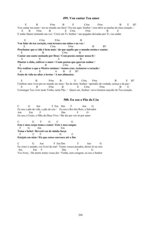 499. Vou cantar Teu amor
      E           B            F#m        B        E          C#m         F#m                 B    E    B7
Vou cantar teu amor / ser no mundo um farol / Eis-me aqui, Senhor / vem abrir as janelas do meu coração. /
   E      B       F#m         B             E C#m              F#m                B         E
E então falarei imitando tua voz / Creio em Ti, Senhor / nas pegadas deixadas por Ti, vou andar.

      E            C#m           F#m                   B
Vou falar do teu coração, com ternura nas mãos e na voz /
     E                       C#m             F#m                 B       B7
Proclamar que a vida é bem mais / do que aquilo que o mundo ensina e cantar.
   E                  B                 C#m           B
Cantar um canto ensinado por Deus / Com poesia ensinar nossa fé /
   A               E                A                  B
Plantar o chão, cultivar o amor / Como poetas que querem sonhar /
  E                     B               C#m           B
Pra realizar o que o Mestre ensinou / viemos cear, restaurar o coração /
  A                E              A     B     E B7
Fonte de vida no altar a brotar / A nos alimentar.

   E           B           F#m       B             E     C#m       F#m                 B           E B7
Celebrar meu viver pra no mundo ser mais / faz de mim, Senhor / aprendiz da verdade, justiça e da paz /
   E            B          F#m         B             E     C#m           F#m                B       E
Comungar Teu viver neste Vinho, neste Pão. / Quero ser, Senhor / novo homem nascido do Teu coração.


                                         500. Eu sou o Pão do Céu
C        G       Am            F Em Dm          F          Am      G
Eu sou o pão da vida, o pão do céu / Eu sou o Rei dos Reis, o Salvador
Am        Em         F                  Dm            F        G
Eu sou o Cristo, o filho do Deus Vivo / Me dei por vós só por amor

C           G      F       G      C           G
Este é meu corpo toma e comei / Este é meu sangue
  F       G     Am                   Em
Toma e bebei / Revestí-vos de minha força
  F          C     F                G          C
Estejais em mim / Eis que estou convosco até o fim

C              G    Am           F Em Dm               F       Am          G
Eu venci o mundo, vos livrei do mal / Tomei vossos pecados, deixei lá na cruz
Am             Em F                      Dm           F            G
Vos livrei, / Da morte tomei vossa dor / Venha, tem coragem, eu sou o Senhor




                                                       204
 