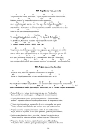 503. Pegadas de Tua Ausência
         D            A           G                Em             D               A
 Tua presença meu Senhor, posso notar / Vejo as pegadas que deixaste em nosso altar /
             D             Gm                 D/F#             G
 Onde em mistério Tu te escondes sem que os olhos possam ver /
          Em        D              A                 D        A/C#         G
 mas o percebe o coração que sabe crer / Crer que o altar é o lugar da comunhão /
         Em       D               A            D             Gm         D/F#        G
 onde humano e divino dão-se as mãos / e os sabores dessa terra se misturam aos do céu /
           Em            D/F#             A
 frutos da vida que nos mostram quem Tu és.

         G                  A      F#m Bm           Em             A
 Te adorarei, Senhor, de todo coração /      Te louvarei, Te bendirei /
         Am         D7                  G         A              F#m Bm
 Te glorificarei, Senhor / e enquanto espero tua volta eu volto aqui /
        Em          F#m      G            D
 Te receber em mim eterniza a minha vida. (2x)

         D             A             G                Em            D              A
 Tua presença, meu Senhor, posso sentir / vejo as pegadas que deixaste em meu Jardim /
           D             Gm       D/F#           G          Em         D/F#           A
 onde as belezas desta terra prenunciam as do céu / só pode ver o coração que sabe crer /
              D           A/C#       G               Em          D/F#           A
 Crer que o eterno neste tempo já se faz / e a vida humana neste altar é muito mais /
           D          Gm              D/F#         G              Em           D/F#       A
 nele antecipa-se à chegada de quem nunca se ausentou / pois a saudade é uma forma de ficar.


                                        504. Vejam eu andei pelas vilas
    C                    Am                 F                     G
1. Vejam eu andei pelas vilas, aportei as saídas como o Pai me pediu.
    Em                      Am                     F           G       C C7
   Portas eu cheguei para abri-las, eu curei as feridas, como nunca se viu


           F            Dm               G C            F              G             Gm C
Por onde formos também nós que brilhe a sua luz, fala Senhor em nossa voz, em nossa vida.
         F             G             Em Am                     F          G               C G7
Nosso caminho então conduz, queremos ser assim, que o pão da vida nos revigore no nosso sim.


2. Vejam fiz de novo a leitura, das raízes da vida, que meu Pai vê melhor.
   Luzes, acendi com brandura, para a ovelha perdida não medi meu suor.

3. Vejam, procurei bem aqueles que ninguém procurava, e falei do meu Pai.
   Pobres, a esperança que é deles, eu não quis ser escravo de um poder que retrai.

4. Vejam, semeei consciência, nos caminhos do povo, pois meu Pai quer assim.
   Tronos, enfrentei prepotência, dos que temem o novo, qual perigo sem fim.

5. Vejam, eu quebrei as algemas, levantei os caídos, de meu pai fui as mãos.
   Laços, recusei os esquemas, eu não quero oprimidos, quero um povo de irmãos.

6. Vejam, procurei ser bem claro, o meu reino é diverso: Não precisa de reis.
   Temos, outro jeito mais raro, de juntar os dispersos, o meu Pai tem por lei.

7. Vejam, fui além das fronteiras, espalhei boa nova, todos filhos de Deus.
   Vida, não se deixa nas beiras, quem quiser maior prova, venha ser um dos meus.


                                                          206
 