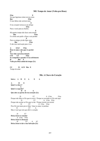 505. Tempo de Amar (Volta pra Deus)
F#m                              E
Sei que lágrimas rolam em teu rosto
Bm                         F#m
E teus lábios não sorriem mais
                               E
E teu coração tornou-se um abrigo
                         F#m
Para o vazio para as ilusões.
                                     E
Há quanto tempo não fazes uma oração
     Bm                             F#m
E te deita sem pedir a Deus o seu perdão
                        E
Para os amigos já não ligas mais
       Bm                    F#m
E não tens motivação para viver

A       E/G#      F#m
Deus te ama e não quer te perder
D              E
Tua vida é preciosa demais
C#4      C#           F#m
Se compadece quando vê teu sofrimento
D          Bm E
Volta pra Deus ainda há tempo (2x)


C#        D A/C# Bm E
Tempo de amar


                                           506. A Chave do Coração
 Intro.:   A   D     E    A        E       A

 A          D     E
 Qual é a chave?
              A
 Qual é o segredo?
               D    E          A
 Que abre as portas do teu coração (2x)

              D                    E7                  A C#m            F#m
 Porque não falar se Ele quer te ouvir / Porque se esconder se Ele está aqui
                D                   E7              A C#m F#m
 Porque não aceitar se Ele quer te dar / Porque insistir em resistir
               D            E7              A C#m F#m
 Pois Ele tem tanto pra te falar / Quer te amar, te perdoar
         D                  E7        A
 Mas é você que tem que abrir o coração

         D          E7
 Deixa Jesus te consolar
         A C#m F#m
 Deixa Jesus te abençoar
         D            E7      A     A7
 Deixa Jesus te dar a tua Salvação (2x)




                                                         207
 