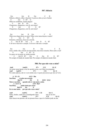 507. Silêncio

  Em                 Am        B         Em                C      B
Silêncio, silêncio, olhai o Sacrário! A porta se abre, já sai o Senhor
  E           Am       C D7       G
Olhai seu semblante, respira alegria!
    C          Am B          B7          Em
Cheguemos, cheguemos, com fé, sem temor!
    E          Am               D         G      B7
Cheguemos, cheguemos, com fé, sem temor!


 Em                Am        B      Em                   C      B
Olhai essa chaga aberta no peito! Olhai como mana doçura e unção!
   E           Am C          D7       G
Entremos, entremos, Jesus nos convida.
   C      Am B B7         Em       E        Am D          G B7
E ali nova vida terá o coração. E ali nova vida terá o coração.


 Em                  Am             B          Em                  C       B
Jesus, minha vida; consolo em meu pranto; meu único encanto, Deus santo e real!
     E           Am        C D7 G
Eu quero em teu peito ter minha morada,
       C      Am B B7          Em         E      Am      D        G     B7
Pra sempre olvidada do mundo fatal. Pra sempre olvidada do mundo fatal.


                                          508. Por que não vens a mim?
Am9                 Am9/G                  F7+        C/E          E4 E
Ao entrar numa Igreja, a luz do sacrário acesa, ouvi Deus me perguntar:
Am9        Am9/G                      F7+              C/E          E4 E
Por onde andavas, não te vi em minha casa: A quem procuravas que não eu? (2x)

     A E/A D                   A/C# Bm
Sou Deus        e tenho um coração
             Bm7/9              E4         E      D/F# E/G#
Sinto a sua falta     quando não te vejo junto a mim.
      A A/C# D                      A/C# Bm7
Sou Deus,          tenho tanto pra curar
            Bm7/9         E4         E
Eu te amo tanto, por que não vens a mim?

Am9                Am9/G                 F7+ C/E             E4 E
Sabes, Senhor, andei por aí mendigando amor,             mas só me feri
Am9                Am9/G                 F7+             C/E            E4 E
Quis buscar nas pessoas, até em pessoas boas o que só o Senhor pode me dar.




                                                            208
 