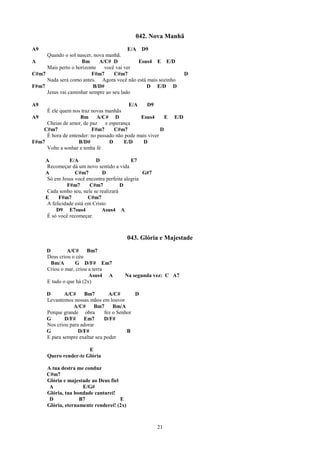 042. Nova Manhã
A9                                       E/A D9
     Quando o sol nascer, nova manhã.
A                   Bm      A/C# D          Esus4 E E/D
     Mais perto o horizonte   você vai ver
C#m7                     F#m7      C#m7                             D
     Nada será como antes. Agora você não está mais sozinho
F#m7                      B/D#                 D E/D D
     Jesus vai caminhar sempre ao seu lado

A9                                       E/A     D9
     É ele quem nos traz novas manhãs
A9                  Bm A/C# D                 Esus4       E   E/D
     Cheias de amor, de paz    e esperança
    C#m7                 F#m7      C#m7                 D
     É hora de entender: no passado não pode mais viver
F#m7               B/D#          D     E/D     D
     Volte a sonhar e tenha fé

     A         E/A         D               E7
     Recomeçar dá um novo sentido a vida
     A            C#m7        D                 G#7
     Só em Jesus você encontra perfeita alegria
              F#m7       C#m7          D
     Cada sonho seu, nele se realizará
     E    F#m7          C#m7
     A felicidade está em Cristo
         D9 E7sus4            Asus4 A
     É só você recomeçar.



                                           043. Glória e Majestade
      D        A/C#     Bm7
      Deus criou o céu
        Bm/A      G D/F# Em7
      Criou o mar, criou a terra
                         Asus4 A        Na segunda vez: C A7
      E tudo o que há (2x)

      D       A/C#     Bm7        A/C#       D
      Levantemos nossas mãos em louvor
                  A/C#     Bm7      Bm/A
      Porque grande obra        fez o Senhor
      G       D/F#    Em7       D/F#
      Nos criou para adorar
      G             D/F#                  B
      E para sempre exaltar seu poder

                       E
      Quero render-te Glória

      A tua destra me conduz
      C#m7
      Glória e majestade ao Deus fiel
       A             E/G#
      Glória, tua bondade cantarei!
       D            B7                E
      Glória, eternamente renderei! (2x)



                                                      21
 