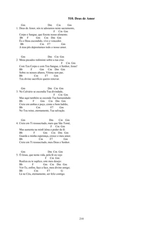 510. Deus de Amor
    Gm                      Dm      Cm        Gm
1. Deus de Amor, nós te adoramos neste sacramento,
                                 F Cm Gm
   Corpo e Sangue, que fizeste nosso alimento.
   Bb     F       Gm Cm Dm Gm
   És o Deus escondido, vivo e vencedor.
    Bb                Cm F7             Gm
   A teus pés depositamos todo o nosso amor.


    Gm                       Dm Cm Gm
2. Meus pecados redimiste sobre a tua cruz.
                                         F Cm Gm
   Com Teu Corpo e com Teu Sangue, ó Senhor, Jesus!
   Bb        F        Gm Cm Dm Gm
   Sobre os nossos altares, Vítima sem par,
   Bb           Cm         F7      Gm
   Teu divino sacrifício queres renovar.


    Gm                      Dm Cm Gm
3. No Calvário se escondia Tua divindade,
                                 F Cm Gm
   Mas aqui também se esconde Tua humanidade:
   Bb         F       Gm Cm Dm Gm
   Creio em ambas e peço, como o bom ladrão,
   Bb             Cm          F7      Gm
   No Teu reino, eternamente, Tua salvação.


    Gm                        Dm      Cm Gm
4. Creio em Ti ressuscitado, mais que São Tomé,
                               F Cm Gm
   Mas aumenta na minh’alma o poder da fé.
   Bb          F        Gm Cm Dm Gm
   Guarda a minha esperança, cresce o meu amor.
   Bb               Cm        F7          Gm
   Creio em Ti ressuscitado, meu Deus e Senhor.


    Gm                        Dm Cm Gm
5. Ó Jesus, que nesta vida, pela fé eu vejo
                           F Cm Gm
   Realiza eu te suplico, este meu desejo:
   Bb          F          Gm Cm Dm Gm
   Ver-Te, enfim, face a face, meu divino amigo;
   Bb            Cm           F7          G
   Lá no Céu, eternamente, ser feliz contigo.




                                                      210
 