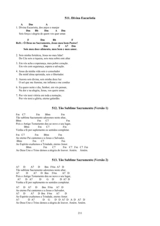 511. Divina Eucaristia
    A       Dm               A
1. Divina Eucaristia, dos anjos o manjar
          Dm       Bb       Dm      A     Dm
   Sois força e alegria de quem vos quer amar.

          F          Dm        Bb             F
Refr.: Ó Deus no Sacramento, Jesus meu bom Pastor!
                        Dm          F    A7 Dm
       Sois meu doce alimento, meu bem e meu amor.

2. Sois minha fortaleza, Jesus no meu lidar!
   Do Céu sois a riqueza, sois meu sobre este altar
3. Em vós acha a esperança, meu pobre coração.
   Em vós com segurança, espera a salvação.
4. Jesus da minha vida sois o consolador
   Da minh’alma oprimida, sois o libertador.
5. Aurora sois divina, sois minha doce luz
   O sol que me ilumina, me inflama e me conduz
6. Eu quero noite e dia, Senhor, em vós pensar,
   Na dor e na alegria, Jesus, vos quero amar.
7. Por vós terei vitória em toda a tentação,
   Por vós terei a glória, eterno galardão.


                                  512. Tão Sublime Sacramento (Versão 1)
Fm C7             Fm     Bbm            Fm
Tão sublime Sacramento adoremos neste altar,
Bbm                Fm     C7                 Fm
Pois o Antigo Testamento deu ao novo o seu lugar,
       Bbm          Fm     C7            Fm
Venha a fé por suplemento os sentidos completar.
Fm C7            Fm      Bbm           Fm
Ao eterno Pai cantemos e a Jesus o Salvador,
Bbm            Fm     C7                 Fm
Ao Espírito exaltemos a Trindade, eterno Amor.
         Bbm             Fm      C7       Fm C7 Fm C7 Fm
Ao Deus Uno e Trino demos a alegria do louvor. Amém. Amém.


                                  513. Tão Sublime Sacramento (Versão 2)

A7     D     A7     D    Bm F#m A7 D
Tão sublime Sacramento adoremos neste altar,
A7       D      A7    D Bm F#m           A7 D
Pois o Antigo Testamento deu ao novo o seu lugar,
 A7      D A7        D     G D         D A7 D
Venha a fé por suplemento os sentidos completar.
A7    D A7        D    Bm F#m A7 D
Ao eterno Pai cantemos e a Jesus o Salvador,
A7    D      A7     D Bm F#m        A7       D
Ao Espírito exaltemos a Trindade, eterno Amor.
A7         D A7         D G        D D A7 D A D A7 D
Ao Deus Uno e Trino demos a alegria do louvor. Amém. Amém.


                                                        211
 