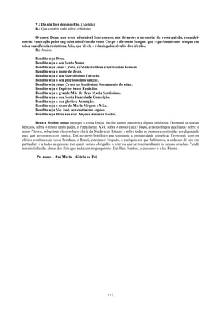 V.: Do céu lhes destes o Pão. (Aleluia)
        R.: Que contém todo sabor. (Aleluia)

         Oremos: Deus, que neste admirável Sacramento, nos deixastes o memorial da vossa paixão, concedei-
nos tal veneração pelos sagrados mistérios do vosso Corpo e do vosso Sangue, que experimentemos sempre em
nós a sua eficácia redentora. Vós, que viveis e reinais pelos séculos dos séculos.
         R.: Amém.

        Bendito seja Deus.
        Bendito seja o seu Santo Nome.
        Bendito seja Jesus Cristo, verdadeiro Deus e verdadeiro homem.
        Bendito seja o nome de Jesus.
        Bendito seja o seu Sacratíssimo Coração.
        Bendito seja o seu preciosíssimo sangue.
        Bendito seja Jesus Cristo no Santíssimo Sacramento do altar.
        Bendito seja o Espírito Santo Paráclito.
        Bendita seja a grande Mãe de Deus Maria Santíssima.
        Bendita seja a sua Santa Imaculada Conceição.
        Bendita seja a sua gloriosa Assunção.
        Bendita seja o nome de Maria Virgem e Mãe.
        Bendito seja São José, seu castíssimo esposo.
        Bendito seja Deus nos seus Anjos e nos seus Santos.

         Deus e Senhor nosso protegei a vossa Igreja, dai-lhe santos pastores e dignos ministros. Derramai as vossas
bênçãos, sobre o nosso santo padre, o Papa Bento XVI, sobre o nosso (arce) bispo, e (seus bispos auxiliares) sobre o
nosso Pároco, sobre todo clero sobre o chefe da Nação e do Estado, e sobre todas as pessoas constituídas em dignidade
para que governem com justiça. Dai ao povo brasileiro paz constante e prosperidade completa. Favorecei, com os
efeitos contínuos de vossa bondade, o Brasil, este (arce) bispado, a paróquia em que habitamos, a cada um de nós em
particular, e a todas as pessoas por quem somos obrigados a orar ou que se recomendaram às nossas orações. Tende
misericórdia das almas dos fiéis que padecem no purgatório. Dai-lhes, Senhor, o descanso e a luz Eterna.

         Pai nosso... Ave Maria... Glória ao Pai.




                                                        212
 