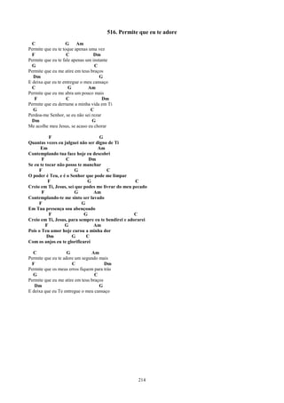 516. Permite que eu te adore
  C                G Am
Permite que eu te toque apenas uma vez
  F                 C             Dm
Permite que eu te fale apenas um instante
  G                               C
Permite que eu me atire em teus braços
  Dm                                 G
E deixa que eu te entregue o meu cansaço
  C                  G         Am
Permite que eu me abra um pouco mais
   F                C                 Dm
Permite que eu derrame a minha vida em Ti
  G                             C
Perdoa-me Senhor, se eu não sei rezar
  Dm                             G
Me acolhe meu Jesus, se acaso eu chorar

           F                       G
Quantas vezes eu julguei não ser digno de Ti
      Em                          Am
Contemplando tua face hoje eu descobri
       F           C          Dm
Se eu te tocar não posso te manchar
     F                  G              C
O poder é Teu, e é o Senhor que pode me limpar
          F                  G                      C
Creio em Ti, Jesus, sei que podes me livrar do meu pecado
       F                G       Am
Contemplando-te me sinto ser lavado
     F                     G
Em Tua presença sou abençoado
           F                G                       C
Creio em Ti, Jesus, para sempre eu te bendirei e adorarei
         F        G             Am
Pois o Teu amor hoje curou a minha dor
          Dm          G      C
Com os anjos eu te glorificarei

  C                 G           Am
Permite que eu te adore um segundo mais
  F                   C                Dm
Permite que os meus erros fiquem para trás
  G                               C
Permite que eu me atire em teus braços
   Dm                               G
E deixa que eu Te entregue o meu cansaço




                                                    214
 