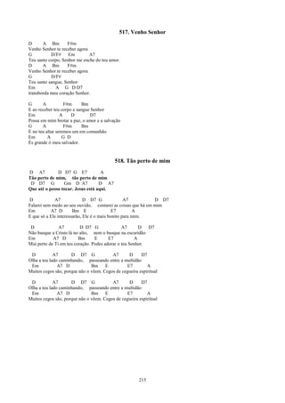 517. Venho Senhor
D      A Bm        F#m
Venho Senhor te receber agora
G          D/F#     Em        A7
Teu santo corpo, Senhor me enche do teu amor.
D      A Bm        F#m
Venho Senhor te receber agora
G          D/F#
Teu santo sangue, Senhor
Em           A G D D7
transborda meu coração Senhor.

G      A           F#m      Bm
E ao receber teu corpo e sangue Senhor
Em               A    D        D7
Possa em mim brotar a paz, o amor e a salvação
G      A           F#m      Bm
E no teu altar seremos um em comunhão
Em        A       G D
És grande ó meu salvador.


                                           518. Tão perto de mim
D A7          D D7 G E7             A
Tão perto de mim, tão perto de mim
 D D7 G          Gm D A7           D A7
Que até o posso tocar. Jesus está aqui.

D            A7              D D7 G               A7         D D7
Falarei sem medo ao seu ouvido, contarei as coisas que há em mim
Em         A7 D        Bm E                E7         A
E que só a Ele interessarão, Ele é o mais bonito para mim.

 D             A7         D D7 G               A7      D   D7
Não busque a Cristo lá no alto, nem o busque na escuridão
Em          A7 D         Bm      E      E7           A
Mui perto de Ti em teu coração. Podes adorar o teu Senhor.

 D           A7      D D7 G              A7      D      D7
Olha a teu lado caminhando, passeando entre a multidão
 Em            A7 D            Bm E             E7         A
Muitos cegos são, porque não o vêem. Cegos de cegueira espiritual

 D           A7      D D7 G              A7      D      D7
Olha a teu lado caminhando, passeando entre a multidão
 Em            A7 D            Bm E             E7         A
Muitos cegos são, porque não o vêem. Cegos de cegueira espiritual




                                                       215
 