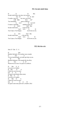 521. Invade minh’alma

D            G                    D         Bm
Invade minh’alma, me ama e me acalma
              Em A7                G D D/C
E sonda o meu ser,    me cura e me salva
          G/B Bb6              D/A     G#º
Tua intimidade:        quero conhecer!
             G      G/A            D Am7 D7
E manso e humilde         também quero ser
           G    D/F#             Em7 Bm
Invade minh’alma         e faz-me fiel
                   Em7     G/A      A          D
Teu Corpo e Teu Sangue            me levam ao céu.

          G      A/G          Em7 Bm
Invade minh’alma       e faz-me fiel
                 Em7     G/A      A          D
Teu Corpo e Teu Sangue           me levam ao céu.




                                                    522. Rei dos reis
Intro: D Bm G A

D                 Bm
Bendito Salvador. Por acalmar meu coração.
G            Em             A
Ter me transformado, em tudo que hoje eu sou.
   D              Bm
Bendito Redentor, meu amado Rei dos Reis.
G          Em              A A7
Mostra-me teu rosto. Eu quero te conhecer.

D     Bm       G A
Leva-me a ti, Senhor
D Bm           G       A
Cubra-me com teu amor.
Em A         G        A
Eu quero estar diante desse amor.
D Bm G            A
Leva-me a ti, Senhor.
D     Bm       G       A
Cubra-me com teu amor.
Em A                 G     A       D
Eu quero estar mais perto de ti, Senhor. (bis)




                                                          217
 