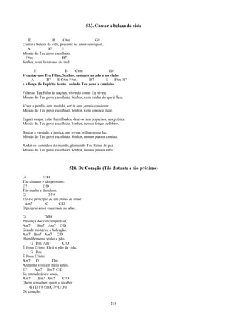 523. Cantar a beleza da vida


   E                B      C#m                 G#
Cantar a beleza da vida, presente no amor sem igual.
   A            B7        E
Missão do Teu povo escolhido,
 F#m                      B7
Senhor, vem livrar-nos do mal.

        E                  B    C#m                 G#
Vem dar-nos Teu Filho, Senhor, sustento no pão e no vinho
      A        B7     E C#m F#m        B7        E     F#m B7
e a força do Espírito Santo unindo Teu povo a caminho.

Falar do Teu Filho às nações, vivendo como Ele viveu.
Missão do Teu povo escolhido, Senhor, vem cuidar do que é Teu.

Viver o perdão sem medida, servir sem jamais condenar.
Missão do Teu povo escolhido, Senhor, vem conosco ficar.

Erguer os que estão humilhados, doar-se aos pequenos, aos pobres.
Missão do Teu povo escolhido, Senhor, nossas forças redobres.

Buscar a verdade, a justiça, nas trevas brilhar como luz.
Missão do Teu povo escolhido, Senhor, nossos passos conduz.

Andar os caminhos do mundo, plantando Teu Reino de paz.
Missão do Teu povo escolhido, Senhor, nossos passos refaz.



                               524. De Coração (Tão distante e tão próximo)
G             D/F#
Tão distante e tão próximo.
C7+           C/D
Tão oculto e tão claro.
G                D/F#
Ele é o princípio de um plano de amor.
 Am7            C       C/D
O próprio amor encerrado no altar.

G             D/F#
Presença doce incomparável,
Am7      Bm7 Am7 C/D
Grande mistério, a Salvação.
Am7 Bm7 Am7 C/D
Humildemente vinho e pão.
     G Bm Am7             C/D
É Jesus Cristo! Ele é o pão da vida,
     G Bm
É Jesus Cristo!
Am7      D          Dm
Alimento vivo em meio a nós.
E7      Am7 Bm7 C/D
Só entenderá seu amor,
Am7       Bm7 Am7         C/D
Quem o receber, quem o receber
    G ( D/F# Em C7+ C/D )
De coração.


                                                       218
 