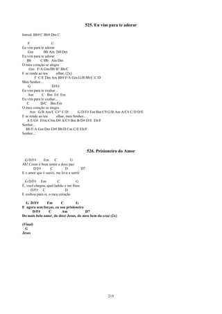 525. Eu vim para te adorar

Introd: Bb9 C Bb9 Dm C

    F              C
Eu vim para te adorar
    Gm         Bb Am D4 Dm
Eu vim para te adorar
   Bb       C/Bb Am Dm
O meu coração se alegra
    Gm F/A Gm/Bb B° Bb/C
E se rende ao teu      olhar, (2x)
        F C/E Dm Am Bb9 F/A Gm G/B Bb/C C/D
Meu Senhor...
    G               D/F#
Eu vim para te exaltar...
    Am       C Bm E4 Em
Eu vim para te exaltar...
   C        D/C Bm Em
O meu coração se alegra
     Am G/B Am/C C#° C/D             G D/F# Em Bm C9 G/B Am A/C# C/D D/E
E se rende ao teu      olhar, meu Senhor...
   A E/G# F#m C#m D9 A/C# Bm B/D# D/E Eb/F
Senhor...
  Bb F/A Gm Dm Eb9 Bb/D Cm C/E Eb/F
Senhor...



                                            526. Prisioneiro do Amor
  G D/F#     Em C              G
Ah! Como é bom sentir a doce paz
       D/F#       C        D           D7
E o amor que é suave, me leva a sorrir

  G D/F# Em            C            G
É, você chegou, qual ladrão e me fitou
     D/F# C                 D
E roubou para si, o meu coração

  G D/F#      Em        C        G
E agora sem forças, eu sou prisioneiro
     D/F#      C        Am             D7
Do mais belo amor, do doce Jesus, do meu bem da cruz (2x)

(Final)
  G
Jesus




                                                      219
 