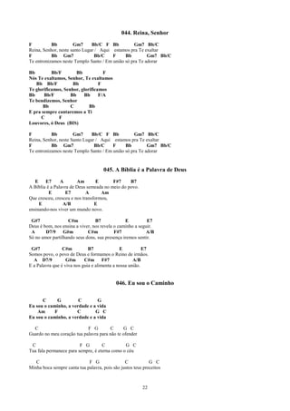 044. Reina, Senhor
F          Bb         Gm7      Bb/C F Bb          Gm7 Bb/C
Reina, Senhor, neste santo Lugar / Aqui estamos pra Te exaltar
F          Bb Gm7               Bb/C    F     Bb         Gm7 Bb/C
Te entronizamos neste Templo Santo / Em união só pra Te adorar

Bb         Bb/F        Bb           F
Nós Te exaltamos, Senhor, Te exaltamos
   Bb Bb/F           Bb           F
Te glorificamos, Senhor, glorificamos
Bb     Bb/F         Bb    Bb      F/A
Te bendizemos, Senhor
      Bb            C        Bb
E pra sempre cantaremos a Ti
      C       F
Louvores, ó Deus (BIS)

F          Bb         Gm7      Bb/C F Bb          Gm7 Bb/C
Reina, Senhor, neste Santo Lugar / Aqui estamos pra Te exaltar
F          Bb Gm7               Bb/C    F     Bb         Gm7 Bb/C
Te entronizamos neste Templo Santo / Em união só pra Te adorar


                                      045. A Bíblia é a Palavra de Deus
   E    E7      A       Am        E      F#7     B7
A Bíblia é a Palavra de Deus semeada no meio do povo.
          E       E7         A      Am
Que cresceu, cresceu e nos transformou,
     E           A/B             E
ensinando-nos viver um mundo novo.

 G#7               C#m           B7             E          E7
Deus é bom, nos ensina a viver, nos revela o caminho a seguir.
 A      D7/9     G#m         C#m           F#7            A/B
Só no amor partilhando seus dons, sua presença iremos sentir.

 G#7             C#m          B7              E           E7
Somos povo, o povo de Deus e formamos o Reino de irmãos.
  A D7/9           G#m      C#m F#7                  A/B
E a Palavra que é viva nos guia e alimenta a nossa união.


                                            046. Eu sou o Caminho

      C      G         C        G
Eu sou o caminho, a verdade e a vida
    Am      F         C        G C
Eu sou o caminho, a verdade e a vida

  C                         F G        C       G C
Guardo no meu coração tua palavra para não te ofender

 C                       F G        C          G C
Tua fala permanece para sempre, é eterna como o céu

   C                         F G                C            G C
Minha boca sempre canta tua palavra, pois são justos teus preceitos



                                                         22
 