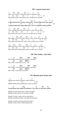 529. A quem iremos nós?
 C       Em     Am           Em F            C       G
Esta é a Ceia do Pai. Vinde todos tomai o alimento eterno.
 C      Em Am             Em       F         C        G C C7
Hoje desejo saciar vossa fome de paz. Acolhei-me no coração.

   F               E7              Am F                      G      C C7
A quem iremos nós? A quem iremos nós? / Tu tens Palavra de vida e amor.
   F               E7            Am F              G               C    G7
A quem iremos nós? somos todos teus / Tu és o verdadeiro Santo de Deus.

 C       Em Am               Em      F           C        G
Toda a verdade falei, feito pão eu deixei o meu corpo na mesa.
 C     Em Am            Em         F        C         G C C7
Hoje desejo estar outra vez entre vós, acolhei-me no coração.

       C      Em Am             Em       F            C         G
Meu sangue deixei ficar feito vinho no Altar. Quem beber tem a vida.
 C     Em Am            Em          F       C           G C C7
Hoje desejo unir todos vós; vinde a mim, acolhei-me no coração.

 C      Em         Am           Em       F      C         G
Minha promessa cumpri, teus pecados remi, preparai o caminho.
 C     Em Am              Em       F        C          G C C7
Hoje desejo fazer minha Igreja crescer, acolhei-me no coração.


                                        530. Meu Senhor e meu Deus
        E         F#m             A/B   G#m
Meu Senhor e meu Deus, meu Senhor e meu Deus.
       E7         A/C#      B/D# E
Meu senhor e meu Deus eu te a.....mo.

        E         F#m           A/B     G#m
Meu Senhor e meu Deus, meu Senhor e meu Deus.
       E7         A/C#      B/D# E
Meu senhor e meu Deus eu te adoro.


                                       531. Quando meus braços abri
  G                 D                   G
Quando meus braços abri para o pobre abraçar /
  C                  F#                      G D7
Quando minhas mãos estendi para o outro se erguer

       G                Em                   G         D7      G
Tua presença senti, minha fé aumentou / Teu Amor se encarnou, Senhor.

Quando na noite fui luz para o irmão prosseguir /
Quando na hora da dor, no meu peito o acolhi

Quando o irmão a vagar, sem ter onde morar /
Quando sem pão pra comer, meu lugar lhe entreguei

Quando a criança a chorar, pela fome a bater /
Quando a mãe a sofrer, minha ajuda lhe dei.




                                                       221
 