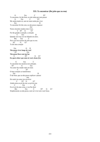 533. Te encontrar (Do jeito que eu sou)
       G              Em             C           D7
Te encontrar, foi tão bom, eu não tinha paz nem prazer
       G        Em           C           D7
Me sentia muito só, sem ter mais razão pra viver
      Em                                    D
Te encontrar foi tão com, eu não posso esquecer
                             Am
Nosso encontro mudou meu viver,
           C D7       G        G7
Foi tão grande a emoção, a emoção
          C       Em                   D
Quando ouvi tua voz me falando de amor,
      Bm        Em         C
Pois você me aceitou do jeito que eu sou
     D7        G       G7
Te dei meu coração

    Em                G    D
Não posso viver longe de você
      D7               Em
Não posso ficar sem tua luz
     C               D7          G     G7
Eu quero dizer que amo só você, Jesus (2x)

        G          Em             C
Te encontrar me mostrou nova direção.
   D7           G             Em
Teu amor faz mudar tudo em mim
           C           D7
O meu coração se transformou
    Em                                   D
É tão bom, que eu não posso explicar o prazer
                        Am
De sentir teu amor me envolver
          C      D7 G             G7
Ainda estou ao pé da cruz, ao pé da cruz
      C           Em                D
Eu só sei de uma coisa, e vou lhe dizer
       Bm             Em           C        D7     G     G7
Simplesmente eu não posso, nem sei viver sem você Jesus.




                                                         223
 