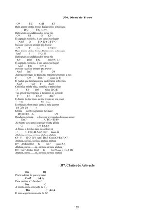 536. Diante do Trono
 C9           F/C           G/B           C9
Bem diante do teu trono, Rei dos reis estou aqui
         D/C            F/G G7/9-
Retirando as sandálias dos meus pés
 C9          F/C             G        C9
É sagrado este solo, é tão santo este lugar
   Am7        D           F/A G/B C F F/G
Nossas vozes se uniram pra louvar
 C9           F          G           E7/4 E7
Bem diante do teu trono, Rei dos reis estou aqui
Am7           F            F/G G
Retirando as sandálias dos meus pés
  C9        Dm7         F/G          Bm7/5- E7
É sagrado este solo, é tão santo este lugar
  Am7        F/G             C9 G
Nossas vozes se uniram pra louvar
 Am7       Em7                F          C9
Adorado coração de Deus tão presente em meio a nós
F           C9            Dm7          Gsus G E
O poder que tem teu nome se derrama sobre nós
 Am7            Em7         F         Am9
Cristifica minha vida, santifica o meu olhar
 F         C9         Bb9         Gsus G C/E
Tua graça traz repouso e descanso ao coração
  F         E7          E/G#           Am7
E diante do teu trono eu me rendo ao teu poder
   F/G                        C9 Gsus
E rendido é bem mais santo o meu querer
C9 G/B C9              F
Glória     ao Rei soberano Salvador
  D7/4D/F#         G                        C9
Rendamos glória, o louvor é expressão do nosso amor
      Dm7                       A7 D7/4 D/F#
Ao Santo dos santos o poder e toda glória
     G                   C9 F/C C9
A Jesus, o Rei dos reis nosso louvor
 F        G C9 G/B Am7 Dm7 Gsus G
Aleluia, aleluia, aleluia, aleluia, aleluia
C9 F       G C9 G/B Am7 Dm7 Gsus C9 Em7 A7
Aleluia, aleluia, aleluia, aleluia, aleluia
D9 A#dim Bm7              G        Em7        Asus A7
Aleluia, alelu.........ia, aleluia, aleluia, aleluia
D9 Em7 A#dim Bm7                G       Em7Asus G G/A D9
Aleluia, alelu.........ia, aleluia, aleluia, aleluia



                                          537. Cântico de Adoração

         Dm                Bb
Pra te adorar foi que eu nasci,
          Gm7         A4 A
Para exaltar a Ti Senhor!
         Dm                 C
A minha alma tem sede de Ti,
          Dm                  C A4 A
O meu espírito necessita de Ti!




                                                           225
 