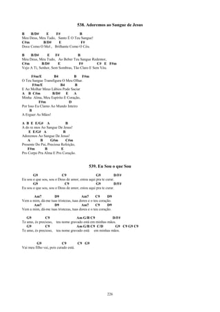 538. Adoremos ao Sangue de Jesus
B    B/D#     E    F#            B
Meu Deus, Meu Tudo, Santo É O Teu Sangue!
C#m         B/D#    E             F#
Doce Como O Mel , Brilhante Como O Céu.

B    B/D#       E    F#           B
Meu Deus, Meu Tudo, Ao Beber Teu Sangue Redentor,
C#m         B/D#      E            F#         C# E F#m
Vejo A Ti, Senhor, Sem Sombras, Tão Claro E Sem Véu.

      F#m/E         B4         B    F#m
O Teu Sangue Transfigura O Meu Olhar.
       F#m/E            B4      B
E Ao Molhar Meus Lábios Pode Saciar
A B C#m            B/D#    E   A
Minha Alma, Meu Espírito E Coração,
           F#m               D
Por Isso Eu Clamo Ao Mundo Inteiro
     B
A Erguer As Mãos!

A B E E/G# A                B
A do re mos Ao Sangue De Jesus!
    E E/G# A               B
Adoremos Ao Sangue De Jesus!
   A       B       G#m      C#m
Presente Do Pai, Preciosa Refeição,
   F#m        B           E
Pro Corpo Pra Alma E Pro Coração.


                                            539. Eu Sou o que Sou
       G9                 C9                     G9          D/F#
Eu sou o que sou, sou o Deus de amor, estou aqui pra te curar.
       G9                  C9                    G9          D/F#
Eu sou o que sou, sou o Deus de amor, estou aqui pra te curar.

      Am7          D9                  Am7        C9     D9
Vem a mim, dá-me tuas tristezas, tuas dores e o teu coração.
      Am7          D9                  Am7        C9     D9
Vem a mim, dá-me tuas tristezas, tuas dores e o teu coração.

   G9          C9                   Am G/B C9            D/F#
Te amo, és precioso,   teu nome gravado está em minhas mãos.
   G9          C9                   Am G/B C9 C/D          G9 C9 G9 C9
Te amo, és precioso,   teu nome gravado está em minhas mãos.


         G9                C9        C9 G9
Vai meu filho vai, pois curado está.




                                                        226
 