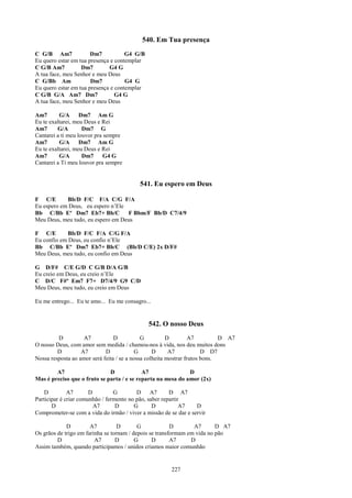 540. Em Tua presença
C G/B Am7              Dm7           G4 G/B
Eu quero estar em tua presença e contemplar
C G/B Am7          Dm7        G4 G
A tua face, meu Senhor e meu Deus
C G/Bb Am              Dm7           G4 G
Eu quero estar em tua presença e contemplar
C G/B G/A Am7 Dm7                G4 G
A tua face, meu Senhor e meu Deus

Am7       G/A      Dm7 Am G
Eu te exaltarei, meu Deus e Rei
Am7      G/A        Dm7 G
Cantarei a ti meu louvor pra sempre
Am7       G/A      Dm7 Am G
Eu te exaltarei, meu Deus e Rei
Am7       G/A       Dm7      G4 G
Cantarei a Ti meu louvor pra sempre


                                           541. Eu espero em Deus

F C/E       Bb/D F/C F/A C/G F/A
Eu espero em Deus, eu espero n’Ele
Bb C/Bb Eº Dm7 Eb7+ Bb/C           F Bbm/F Bb/D C7/4/9
Meu Deus, meu tudo, eu espero em Deus

F C/E        Bb/D F/C F/A C/G F/A
Eu confio em Deus, eu confio n’Ele
Bb C/Bb Eº Dm7 Eb7+ Bb/C (Bb/D C/E) 2x D/F#
Meu Deus, meu tudo, eu confio em Deus

G D/F# C/E G/D C G/B D/A G/B
Eu creio em Deus, eu creio n’Ele
C D/C F#º Em7 F7+ D7/4/9 G9 C/D
Meu Deus, meu tudo, eu creio em Deus

Eu me entrego... Eu te amo... Eu me consagro...


                                              542. O nosso Deus
         D          A7           D           G          D         A7         D A7
O nosso Deus, com amor sem medida / chamou-nos à vida, nos deu muitos dons
         D         A7        D             G      D      A7            D D7
Nossa resposta ao amor será feita / se a nossa colheita mostrar frutos bons.

        A7                    D             A7                D
Mas é preciso que o fruto se parta / e se reparta na mesa do amor (2x)

    D         A7       D         G        D     A7      D A7
Participar é criar comunhão / fermento no pão, saber repartir
       D                 A7       D      G       D           A7   D
Comprometer-se com a vida do irmão / viver a missão de se dar e servir

             D         A7          D       G             D       A7       D A7
Os grãos de trigo em farinha se tornam / depois se transformam em vida no pão
         D               A7       D       G      D       A7     D
Assim também, quando participamos / unidos criamos maior comunhão


                                                        227
 