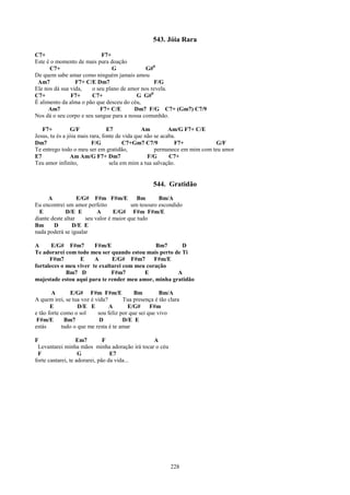 543. Jóia Rara

C7+                         F7+
Este é o momento de mais pura doação
      C7+                       G             G#0
De quem sabe amar como ninguém jamais amou
 Am7             F7+ C/E Dm7                     F/G
Ele nos dá sua vida,    o seu plano de amor nos revela.
C7+            F7+      C7+               G G#0
É alimento da alma o pão que desceu do céu,
      Am7                  F7+ C/E       Dm7 F/G C7+ (Gm7) C7/9
Nos dá o seu corpo e seu sangue para a nossa comunhão.

   F7+          G/F              E7            Am          Am/G F7+ C/E
Jesus, tu és a jóia mais rara, fonte de vida que não se acaba.
Dm7                       F/G           C7+Gm7 C7/9          F7+            G/F
Te entrego todo o meu ser em gratidão,               permanece em mim com teu amor
E7              Am Am/G F7+ Dm7                   F/G      C7+
Teu amor infinito,                sela em mim a tua salvação.


                                                  544. Gratidão
      A            E/G# F#m F#m/E           Bm      Bm/A
Eu encontrei um amor perfeito            um tesouro escondido
  E          D/E E         A      E/G# F#m F#m/E
diante deste altar    seu valor é maior que tudo
Bm      D        D/E E
nada poderá se igualar

A      E/G# F#m7        F#m/E                  Bm7      D
Te adorarei com todo meu ser quando estou mais perto de Ti
      F#m7        E     A      E/G# F#m7       F#m/E
fortaleces o meu viver te exaltarei com meu coração
             Bm7 D             F#m7        E          A
majestade estou aqui para te render meu amor, minha gratidão

        A       E/G# F#m F#m/E             Bm         Bm/A
A quem irei, se tua voz é vida?       Tua presença é tão clara
       E           D/E E        A       E/G#      F#m
e tão forte como o sol     sou feliz por que sei que vivo
 F#m/E       Bm7            D         D/E E
estás       tudo o que me resta é te amar

F                  Em7         F               A
 Levantarei minha mãos minha adoração irá tocar o céu
 F                  G             E7
forte cantarei, te adorarei, pão da vida...




                                                          228
 