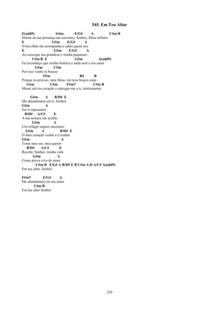 545. Em Teu Altar
E(add9)                G#m        E/G#         A          C#m B
Diante de tua presença me encontro, Senhor, Deus infinito
E                   G#m      E/G#         A
O teu olhar me acompanha e sabes quem sou
E                    G#m      E/G#          A
Ao enxergar tua grandeza e minha pequenez
       C#m B E                     G#m             A(add9)
Eu reconheço que minha história é nada sem o teu amor
         G#m         C#m
Por isso venho te buscar
              F#m                     B4         B
Porque eu preciso, meu Deus, em teus braços estar
   G#m             C#m       F#m7               C#m B
Morar em teu coração e entregar-me a ti, inteiramente

     G#m        A    B/D# E
Me abandonarei em ti, Senhor
G#m             A
Em ti repousarei
 B/D# A/C#           E
A tua ternura me acolhe
       G#m           A
Um refúgio seguro encontrei
  G#m         A           B/D# E
O meu coração venho a ti render
G#m                       A
Toma meu ser, meu querer
   B/D#      A/C#        E
Recebe, Senhor, minha vida
        G#m             A
Como prova viva de amor
          C#m B E/G# A B/D# E B C#m A D A/C# A(add9)
Em teu altar, Senhor

F#m7          E/G#     A
Me abandonarei no teu amor
       C#m B
Em teu altar Senhor




                                                      229
 