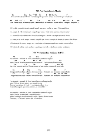 549. Nos Caminhos do Mundo
   Bb               Dm Cm F7 Bb Eb                   F Bb Dm Cm                   F
1. Nos caminhos do mundo não vacilará / aquele que busca forças no alimento que vem do céu

Bb     Dm Eb F             Bb          Gm              Dm Cm                 Bb F Eb      F      Bb
Vem, ó meu Jesus, ao meu coração... / Quero ficar no silêncio e ofertar minha vida para sempre a Ti


2. O perdão para todos jamais negará / aquele que crer e confiar no que o Cristo aqui falou

3. A alegria da vida permanecerá / naquele que amar o irmão tanto quanto a si mesmo amar

4. A plenitude da fé sobreviverá / naquele que for para o mundo o exemplo de um ser cristão

5. A vocação de servir sempre crescerá / naquele que viver o exemplo de dedicação que o Cristo deixou

6. Um coração de criança sempre terá / aquele que vive a esperança de um mundo fraterno e bom

7. O prêmio de habitar o céu receberá / aquele que por toda a vida for um cristão verdadeiro


                                   550. Proclamando a Bondade de Deus
     Bb                       Eb        Gm                    Cm
Proclamando a bondade de Deus / caminhamos em busca de pão /
       Dm              F             Bb F Bb                                Eb
Jesus Cristo se faz alimento e no sacramento vem! / Ele trás vida plena no amor
      Gm                Cm          Dm                Cm                Bb F Bb
Mas exige resposta também / Compromisso na luta, justiça, coragem de ser cristão

    Eb          F      Dm             Cm                   Bb            F
Coloquem o bom Deus à frente dos sonhos seus / Momento por momento nos conduzirá
    Eb          F     Dm              Cm                   Bb Ab Bb F Bb
Coloquem o bom Deus à frente dos sonhos seus / Momento por momento nos conduzirá


Proclamando a bondade de Deus / caminhamos em busca de pão
Jesus Cristo se faz um apelo e para atendê-lo vou
Demorar-me na casa do irmão / e com ele aprender a viver
Na partilha daquilo que somos e temos, na comunhão!


Proclamando a bondade de Deus / caminhamos em busca de pão
Jesus Cristo se faz a verdade e, na caridade diz:
“Quem cumprir o preceito do amor, / abre a porta e por ela entrarei
Cearemos e o Pai estará junto a nós, vai eternizar.




                                                         233
 