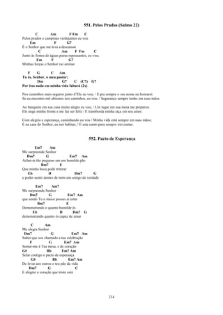 551. Pelos Prados (Salmo 22)
         C         Am           F Fm     C
Pelos prados e campinas verdejantes eu vou
     Em               F      G7
É o Senhor que me leva a descansar
           C              Am       F Fm         C
Junto às fontes de águas puras repousantes, eu vou;
          Em        F          G7
Minhas forças o Senhor vai animar

   F     G        C   Am
Tu és, Senhor, o meu pastor;
          Dm            G7     C (C7)        G7
Por isso nada em minha vida faltará (2x)

Nos caminhos mais seguros junto d’Ele eu vou; / E pra sempre o seu nome eu honrarei
Se eu encontro mil abismos nos caminhos, eu vou. / Segurança sempre tenho em suas mãos

Ao banquete em sua casa muito alegre eu vou; / Um lugar em sua mesa me preparou.
Ele unge minha fronte e me faz ser feliz / E transborda minha taça em seu amor.

Com alegria e esperança, caminhando eu vou / Minha vida está sempre em suas mãos;
E na casa do Senhor, eu irei habitar; / E este canto para sempre irei cantar.


                                            552. Pacto de Esperança
        Em7       Am
Me surpreende Senhor
   Dm7          G             Em7 Am
Achar-te tão pequeno em um humilde pão
             Bm7         E
Que minha boca pode triturar
    Eb            D              Dm7         G
e poder sentir dentro de mim um amigo de verdade

        Em7       Am7
Me surpreende Senhor
     Dm7        G            Em7 Am
que sendo Tu o maior possas aí estar
         Bm7                E
Demonstrando o quanto humilde és
      Eb               D         Dm7 G
demonstrando quanto és capaz de amar

      C        Am
Me alegra Senhor
 Dm7               G              Em7 Am
Saber que sou chamado a tua celebração
     F            G          Em7 Am
Sentar-me à Tua mesa, e de coração
G#              Bb         Em7 Am
Selar contigo o pacto de esperança
      G#            Bb          Em7 Am
De levar aos outros o teu pão da vida
    Dm7          G                  C
E alegrar o coração que triste está




                                                      234
 