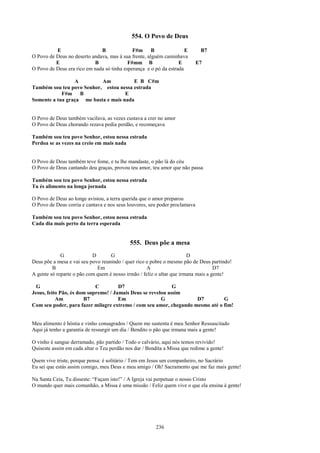 554. O Povo de Deus

          E                   B              F#m B                   E       B7
O Povo de Deus no deserto andava, mas à sua frente, alguém caminhava
          E                B               F#mm B                 E         E7
O Povo de Deus era rico em nada só tinha esperança e o pó da estrada

                 A         Am           E B C#m
Também sou teu povo Senhor, estou nessa estrada
            F#m B                    E
Somente a tua graça me basta e mais nada


O Povo de Deus também vacilava, as vezes custava a crer no amor
O Povo de Deus chorando rezava pedia perdão, e recomeçava

Também sou teu povo Senhor, estou nessa estrada
Perdoa se as vezes na creio em mais nada


O Povo de Deus também teve fome, e tu lhe mandaste, o pão lá do céu
O Povo de Deus cantando deu graças, provou teu amor, teu amor que não passa

Também sou teu povo Senhor, estou nessa estrada
Tu és alimento na longa jornada

O Povo de Deus ao longe avistou, a terra querida que o amor preparou
O Povo de Deus corria e cantava e nos seus louvores, seu poder proclamava

Também sou teu povo Senhor, estou nessa estrada
Cada dia mais perto da terra esperada


                                            555. Deus põe a mesa
             G             D       G                                   D
Deus põe a mesa e vai seu povo reunindo / quer rico e pobre o mesmo pão de Deus partindo!
         B                   Em                     A                              D7
A gente só reparte o pão com quem é nosso irmão / feliz o altar que irmana mais a gente!

  G                         C         D7                     G
Jesus, feito Pão, és dom supremo! / Jamais Deus se revelou assim
           Am          B7             Em                G           D7         G
Com seu poder, para fazer milagre extremo / com seu amor, chegando mesmo até o fim!


Meu alimento é hóstia e vinho consagrados / Quem me sustenta é meu Senhor Ressuscitado
Aqui já tenho a garantia de ressurgir um dia / Bendito o pão que irmana mais a gente!

O vinho é sangue derramado, pão partido / Todo o calvário, aqui nós temos revivido!
Quiseste assim em cada altar o Teu perdão nos dar / Bendita a Missa que redime a gente!

Quem vive triste, porque pensa: é solitário / Tem em Jesus um companheiro, no Sacrário
Eu sei que estás assim comigo, meu Deus e meu amigo / Oh! Sacramento que me faz mais gente!

Na Santa Ceia, Tu disseste: “Façam isto!” / A Igreja vai perpetuar o nosso Cristo
O mundo quer mais comunhão, a Missa é uma missão / Feliz quem vive o que ela ensina à gente!




                                                        236
 