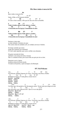 556. Bem vindos à mesa do Pai
F                         Bb
Bem vindos à mesa do Pai,
                   C               F C7
Onde o Filho se faz fraternal refeição
    F                Bb                C        C7    F
É Cristo a forte comida, o Pão que dá vida com amor-comunhão.

F                Bb      C7             F
Vinde ó irmãos adorar,Vinde adorar o Senhor
    Bb           F                Bb        C
A Eucaristia nos faz Igreja, Comunidade de amor

F                Bb       C7           F
Vinde ó irmãos adorar,Vinde adorar o Senhor
    Bb           F            Bb     C      F
A Eucaristia nos faz Igreja, Comunidade de amor


Partimos o único pão,
no altar refeição, ó mistério de amor
Nós somos sinais de unidade na fé, na verdade convosco ó Senhor.

No longo caminho que temos
O pão que comemos nos sustentará.
É Cristo o pão repartido, que o povo sofrido vem alimentar.

Há gente morrendo de fome,
sofrendo e sem nome sem terra e sem lar.
Não é a vontade de Deus, pois Jesus Filho seu quis por nós se doar.

Queremos servir a Igreja,
na plena certeza de nossa missão.
Vivendo na Eucaristia, o pão da alegria e da libertação


                                                557. Fiel Pelicano
Em              G                   C         D          B7     Em
Fiel Pelicano, Milagre Supremo de Amor / Eucaristia, meu Deus e Senhor
  D            Em D           C       Am      D D7
Banhado de sangue a Ti toda glória e eterno louvor
Em D C Am D B7
Glória, Glória
Em D C Am D
Glória, Glória
      F#m                    E                 D             E        C#      F#m
Um Deus que é tão grande se faz tão pequeno assim / Só por amor pra chegar até mim
      E D             A       Bm         A            E C#
Que seja assim, que venha até mim / Que eu vou te dar glória
F#m E D Bm E C#7
Glória,     Glória
F#m E D Bm E F7 G7
Glória,     Glória

Am               C                  F         G           E      Am
Fiel Pelicano, Milagre Supremo de Amor / Eucaristia, meu Deus e Senhor
  G            F     Em       Dm              G G7
Banhado de sangue a Ti toda glória e eterno louvor
Am G F Dm G E7          Am G F Dm G Am
Glória, Glória,         Glória, Glória
                                                          237
 