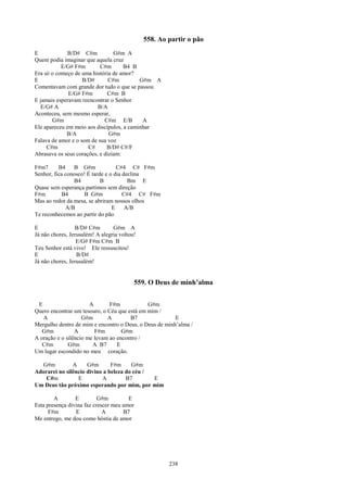 558. Ao partir o pão
E             B/D# C#m           G#m A
Quem podia imaginar que aquela cruz
           E/G# F#m        C#m       B4 B
Era só o começo de uma história de amor?
E                   B/D#       C#m         G#m A
Comentavam com grande dor tudo o que se passou
              E/G# F#m        C#m B
E jamais esperavam reencontrar o Senhor
  E/G# A                  B/A
Aconteceu, sem mesmo esperar,
       G#m                   C#m E/B        A
Ele apareceu em meio aos discípulos, a caminhar
             B/A               G#m
Falava de amor e o som de sua voz
     C#m              C#      B/D# C#/F
Abrasava os seus corações, e diziam:

F#m7      B4    B G#m              C#4 C# F#m
Senhor, fica conosco! É tarde e o dia declina
                B4          B           Bm E
Quase sem esperança partimos sem direção
F#m        B4       B G#m             C#4 C# F#m
Mas ao redor da mesa, se abriram nossos olhos
             A/B                 E     A/B
Te reconhecemos ao partir do pão

E                B/D# C#m        G#m A
Já não chores, Jerusalém! A alegria voltou!
                  E/G# F#m C#m B
Teu Senhor está vivo! Ele ressuscitou!
E                 B/D#
Já não chores, Jerusalém!


                                          559. O Deus de minh’alma


 E                     A       F#m            G#m
Quero encontrar um tesouro, o Céu que está em mim /
   A                G#m       A        B7               E
Mergulho dentro de mim e encontro o Deus, o Deus de minh’alma /
   G#m           A       F#m        G#m
A oração e o silêncio me levam ao encontro /
   C#m        G#m       A B7      E
Um lugar escondido no meu coração.

  G#m          A     G#m       F#m     G#m
Adorarei no silêncio divino a beleza do céu /
    C#m          E         A         B7       E
Um Deus tão próximo esperando por mim, por mim

        A        E         G#m         E
Esta presença divina faz crescer meu amor
      F#m        E           A       B7
Me entrego, me dou como hóstia de amor




                                                      238
 