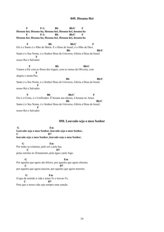 049. Hosana Hei

       F           F/A        Bb          Bb/C       F
Hosana hei, Hosana ha, Hosana hei, Hosana hei, hosana ha
       F           F/A        Bb          Bb/C       F
Hosana hei, Hosana ha, Hosana hei, Hosana hei, hosana ha

         F                   Bb                  Bb/C                 F
Ele é o Santo é o filho de Maria. É o Deus de Israel, é o filho de Davi.
                                              Bb                         Bb/C
Santo é o Seu Nome, é o Senhor Deus do Universo, Glória a Deus de Israel,
                  F
nosso Rei e Salvador.

           F                      Bb                       Bb/C
Vamos a Ele com as flores dos trigais, com os ramos de Oliveira, com
                  F
alegria e muita Paz.
                                            Bb                        Bb/C
Santo é o Seu Nome, é o Senhor Deus do Universo, Glória a Deus de Israel,
                   F
nosso Rei e Salvador.

         F                  Bb                  Bb/C                 F
Ele é o Cristo, é o Unificador. Ë hosana nas alturas, é hosana no Amor.
                                              Bb                        Bb/C
Santo é o Seu Nome, é o Senhor Deus do Universo, Glória a Deus de Israel,
                    F
nosso Rei e Salvador


                                      050. Louvado seja o meu Senhor
 G                         Em
Louvado seja o meu Senhor, louvado seja o meu Senhor,
C                        D7
louvado seja o meu Senhor, louvado seja o meu Senhor.

     G                         Em
Por todas as criaturas, pelo sol e pela lua,
          C                           D7
pelas estrelas no firmamento, pela água e pelo fogo.

       G                                   Em
Por aqueles que agora são felizes, por aqueles que agora choram,
       C                                D7
por aqueles que agora nascem, por aqueles que agora morrem.

        G                    Em
O que dá sentido à vida é amar-Te e louvar-Te.
      C                      D7
Para que a nossa vida seja sempre uma canção.




                                                         24
 