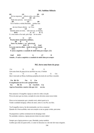 561. Sublime Silêncio
D9                  G9                   D9      G9
  Do teu majestoso silêncio estás, a me olhar,
D9                  G9          D9 G9
  Nada mais preciso, nem anseio...
    D9                      G9            D9
  Em ti Senhor a minha liberdade, minhas asas
                                  G9
     são teus braços abertos na Cruz.
D9                      G9                  Em7
 Quando entras em mim, todo meu ser, se ilumina,
       D/F#                      G A7        D G
E o meu nada se faz tudo, pelo fogo do teu amor.

D                   G        G7+
 Preciso destes momentos sublimes,
        D9      D         G
  Entre Tu, Senhor e eu grão de pó,
D                    D/F# G          D    Em9
Leva-me com teu olhar, aonde tu moras Amado
   D/F#                    G          A7           D
 E sacia a angústia e a saudade de minh’alma pra sempre. (2x)

 Em9       D/F#                   G           A7           D
Amado... E sacia a angústia e a saudade de minh’alma pra sempre



                                         562. Jorra uma fonte de graça

 Cm                  G             Ab                  G
Jorra uma fonte de graça de teu sacrifício na cruz, ó Senhor
 Cm                  G                   Ab                  G     Cm
Que é renovado na Missa, lembrança perpétua da morte de um Deus vencedor.

 Fm Bb Eb              Fm      G     Cm
Evangelização nos leva até o próprio Deus
 Fm        Bb Eb             Ab Cm Eb/G Cm
Aqui na Eucaristia e noutra vida que virá no céu.



Para anunciar o Evangelho a Igreja se nutre do vinho e do pão
Prova de amor que nos deste, exemplo de como devemos amar nosso irmão

Dizes no teu testamento que o mundo crerá, saberá quem tu és
Vendo a unidade da Igreja, reflexo do amor, entre ti e teu Pai, nos fiéis.

Teu Evangelho renova, faz dar testemunho, nos leva a anunciar
Quando ele é bem acolhido, mais um coração se une ao grupo cristão, para amar.

Os pequeninos e pobres reclamam de nós desapego total:
Na santidade, renúncia, a Igreja procura imitar teu amor radical

Sempre que a Igreja promove a paz, liberdade, justiça também
Lembra que estás em quem sofre, e o amor só descansa se a dor não ferir mais ninguém.
                                                           240
 