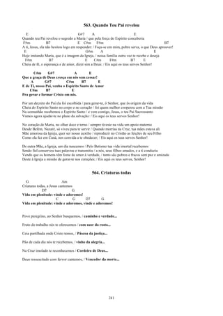 563. Quando Teu Pai revelou
  E                                   G#7      A                            E
Quando teu Pai revelou o segredo a Maria / que pela força do Espírito conceberia
F#m               B7                  E C#m F#m                                              B7
A ti, Jesus, ela não hesitou logo em responder: / Faça-se em mim, pobre serva, o que Deus aprouver!
 E                                         G#m       A                                  E
Hoje imitando Maria, que é a imagem da Igreja, / nossa família outra vez te recebe e deseja
 F#m               B7                     E      C#m       F#m            B7      E
Cheia de fé, e esperança e de amor, dizer sim a Deus: / Eis aqui os teus servos Senhor!

       C#m      G#7              A        E
Que a graça de Deus cresça em nós sem cessar!
     A        G#7           C#m       B7       E
E de Ti, nosso Pai, venha o Espírito Santo de Amor
    C#m        B7              E
Pra gerar e formar Cristo em nós.

Por um decreto do Pai ela foi escolhida / para gerar-te, ó Senhor, que és origem da vida
Cheia do Espírito Santo no corpo e no coração / foi quem melhor cooperou com a Tua missão
Na comunhão recebemos o Espírito Santo / e vem contigo, Jesus, o teu Pai Sacrossanto
Vamos agora ajudar-te no plano da salvação: / Eis aqui os teus servos Senhor!

No coração de Maria, no olhar doce e terno / sempre tiveste na vida um apoio materno
Desde Belém, Nazaré, só viveu para te servir / Quando morrias na Cruz, tua mães estava ali
Mãe amorosa da Igreja, quer ser nosso auxílio / reproduzir no Cristão as feições de seu Filho
Como ela fez em Caná, nos convida a te obedecer; / Eis aqui os teus servos Senhor!

De outra Mãe, a Igreja, um dia nascemos / Pelo Batismo tua vida imortal recebemos
Sendo fiel conservou tuas palavras e transmitiu / a nós, seus filhos amados, e a ti conduziu
Vendo que os homens têm fome de amor à verdade, / tanto são pobres e fracos sem paz e amizade
Deste à Igreja a missão de gerar-te nos corações; / Eis aqui os teus servos, Senhor!


                                              564. Criaturas todas
  G                        Am
Criaturas todas, a Jesus cantemos
             D7                  G
Vida em plenitude: vinde e adoremos!
                       C          G   D7        G
Vida em plenitude: vinde e adoremos, vinde e adoremos!


Povo peregrino, ao Senhor busquemos, / caminho e verdade...

Fruto do trabalho nós te oferecemos / com suor do rosto...

Ceia partilhada onde Cristo temos, / Páscoa da justiça...

Pão de cada dia nós te recebemos, / vinho da alegria...

Na Cruz imolado te reconhecemos / Cordeiro de Deus...

Deus ressuscitado com fervor cantemos, / Vencedor da morte...




                                                            241
 